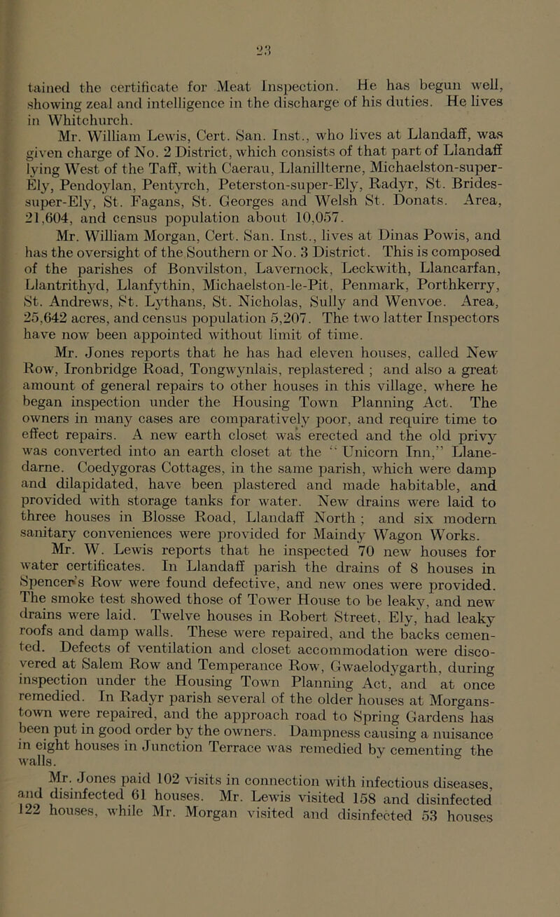 taiiied the certificate for Meat Inspection. He has begun well, •showing zeal and intelligence in the discharge of his duties. He lives in Whitchurch. Mr. William Lewis, Cert. fSan. Inst., who lives at Llandaflf, was given charge of No. 2 District, which consists of that part of Llandaff lying West of the Taff, with Caeran, Llanillterne, Michaelston-super- Ely, Pendoylan, Pentyrch, Peterston-super-Ely, Rad}^r, St. Brides- super-Ely, St. Fagans, St. Georges and Welsh St. Donats. Area, 21,604, and census population about 10,057. Mr. William Morgan, Cert. San. Inst., lives at Dinas Powis, and has the oversight of the Southern or No. 3 District. This is composed of the parishes of Bonvilston, Lavernock, Leckwith, Llancarfan, Llantrithj'^d, Llanfythin, Michaelston-le-Pit, Penmark, Porthkerry, St. Andrews, St. L}’thans, St. Nicholas, Sully and Wenvoe. Area, 25,642 acres, and census population 5,207. The two latter Inspectors have now been appointed without limit of time. Mr. Jones reports that he has had eleven houses, called New Row, Ironbridge Road, Tongwynlais, replastered ; and also a great amount of general repairs to other houses in this village, where he began inspection under the Housing Town Planning Act. The owners in many cases are comparatively poor, and require time to effect repairs. A new earth closet was erected and the old privy^ was converted into an earth closet at the Unicorn Inn,” Llane- darne. Coedygoras Cottages, in the same parish, which were damp and dilapidated, have been plastered and made habitable, and provided with storage tanks for water. New drains were laid to three houses in Blosse Road, Llandaff North ; and six modern sanitary conveniences were i^rovided for Maindy Wagon Works. Mr. W. Lewis reports that he inspected 70 new houses for water certificates. In Llandaff parish the drains of 8 houses in 8pencer>’s Row were found defective, and new ones were provided. The smoke test showed those of Tower House to be leaky, and new drains were laid. Twelve houses in Robert Street, Ely, had leaky roofs and damp walls. These were repaired, and the backs cemen- ted. Defects of ventilation and closet accommodation were disco- vered at Salem Row and Temperance Row, Gwaelodygarth, during in.spection under the Housing Town Planning Act,‘ and at once remedied. In Radyr parish several of the older houses at Morgans- town were repaired, and the approach road to Spring Gardens has been put in good order by the owners. Dampness causing a nuisance in eight houses in Junction Terrace was remedied by cementin<7 the walls. ® Mr. Jones paid 102 visits in connection with infectious diseases, and disinfected 61 houses. Mr. Lewis visited 158 and disinfected 122 houses, while Mr. Morgan visited and disinfected 53 houses