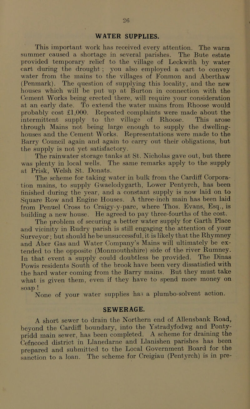 20 WATER SUPPLIES. This important work has received every attention. The warm summer caused a shortage in several parishes. The Bute estate provided temporary relief to the village of Lcckwith by water cart during the drought; you also employed a cart to convey water from the mains to the villages of Fonmon and Aberthaw (Penmark). The question of supplying this locality, and the new houses which will be put up at Burton in connection with the Cement Works being erected there, will require your consideration at an early date. To extend the water mains from Rhoose would probably cost £1,000. Repeated complaints were made about the intermittent supply to the village of Rhoose. This arose through Mains not being large enough to supply the dwelhng- houses and the Cement Works. Representations were made to the Barry Council again and again to carry out their obligations, but the supply is not yet satisfactory. The rainwater storage tanks at St. Nicholas gave out, but there was plenty in local wells. The same remarks apply to the supply at Prisk, Welsh St. Donats. The scheme for taking Avater in bulk from the Cardiff Corpora- tion mains, to supply Clwaelodygarth. Lower Pentyrch, has been finished during the year, and a constant supply is now laid on to Square Row and Engine Houses. A three-inch main has been laid from Penuel Cross to Craigy-y-parc, where Thos. Evans, Esq., is building a new house. He agreed to pay three-fourths of the cost. The problem of securing a better water supply for Garth Place and vicinity in Rudry parish is still engaging the attention of your Surveyor; but should he be unsuccessful, it is likely that the Rhymney and Aber Gas and Water Company’s Mains will ultimately be ex- tended to the opposite (Monmouthshire) side of the river Rumney. In that event a supply could doubtless be provided. The Dinas Poms residents South of the brook have been very dissatisfied with the hard water coming from the Barry mains. But they must take Avhat is given them, even if they have to spend more money on soap ! None of your Avater supplies has a plumbo-solvent action. SEWERAGE. A short seAver to drain the Northern end of Allensbank Road, beyond the Cardiff boundary, into the Ystradyfodwg and Ponty- pridd main seAver, has been completed. A scheme for draining the Cefncoed district in Llanedarne and Llanishen parishes has been prepared and submitted to the Local Government Board for the sanction to a loan. The scheme for Creigiau (Pentyrch) is in pre-