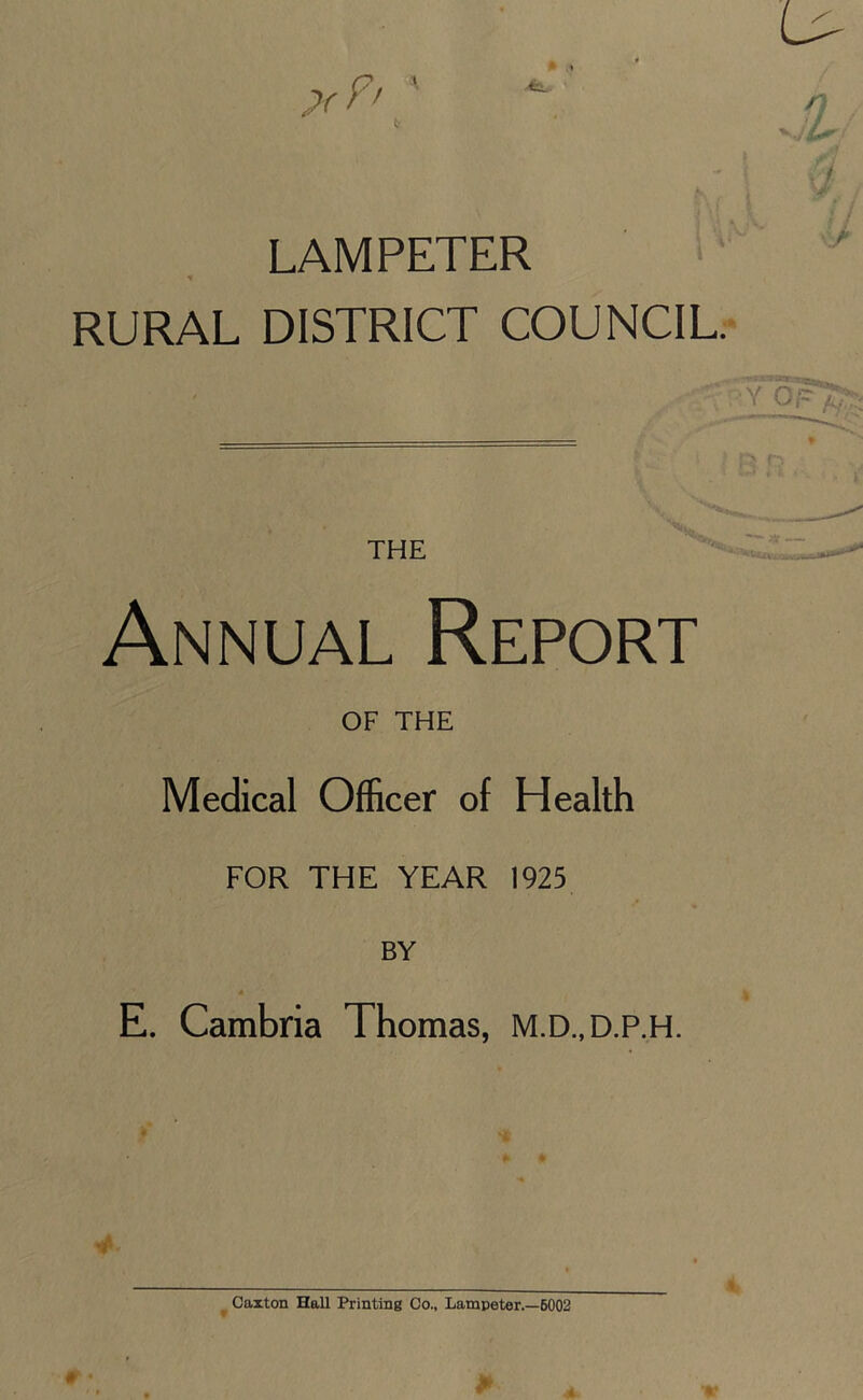 LAMPETER * RURAL DISTRICT COUNCIL. Annual Report OF THE Medical Officer of Health FOR THE YEAR 1925 BY E. Cambria Thomas, M.D.,D.P.H. Caxton Hall Printing Co., Lampeter.—6002