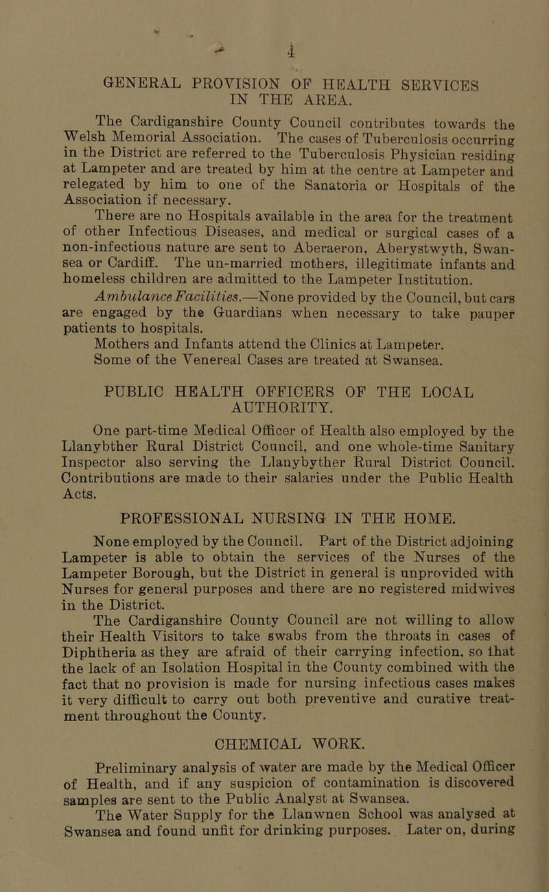 GENERAL PROVISION OF HEALTH SERVICES IN THE AREA. The Cardiganshire County Council contributes towards the Welsh Memorial Association. The cases of Tuberculosis occurring in the District are referred to the Tuberculosis Physician residing at Lampeter and are treated by him at the centre at Lampeter and relegated by him to one of the Sanatoria or Hospitals of the Association if necessary. There are no Hospitals available in the area for the treatment of other Infectious Diseases, and medical or surgical cases of a non-infectious nature are sent to Aberaeron, Aberystwyth, Swan- sea or Cardiff. The un-married mothers, illegitimate infants and homeless children are admitted to the Lampeter Institution. Ambulance Facilities.—None provided by the Council, but cars are engaged by the Guardians when necessary to take pauper patients to hospitals. Mothers and Infants attend the Clinics at Lampeter. Some of the Venereal Cases are treated at Swansea. PUBLIC HEALTH OFFICERS OF THE LOCAL AUTHORITY. One part-time Medical Officer of Health also employed by the Llanybther Rural District Council, and one whole-time Sanitary Inspector also serving the Llanybyther Rural District Council. Contributions are made to their salaries under the Public Health Acts. PROFESSIONAL NURSING IN THE HOME. None employed by the Council. Part of the District adjoining Lampeter is able to obtain the services of the Nurses of the Lampeter Borough, but the District in general is unprovided with Nurses for general purposes and there are no registered mid wives in the District. The Cardiganshire County Council are not willing to allow their Health Visitors to take swabs from the throats in cases of Diphtheria as they are afraid of their carrying infection, so that the lack of an Isolation Hospital in the County combined with the fact that no provision is made for nursing infectious cases makes it very difficult to carry out both preventive and curative treat- ment throughout the County. CHEMICAL WORK. Preliminary analysis of water are made by the Medical Officer of Health, and if any suspicion of contamination is discovered samples are sent to the Public Analyst at Swansea. The Water Supply for the Llanwnen School was analysed at Swansea and found unfit for drinking purposes. Later on, during