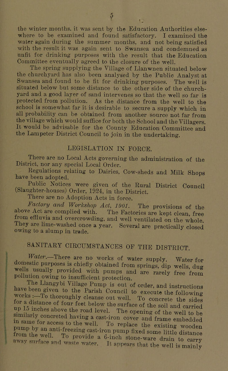 the winter months, it was sent by the Education Authorities else- where to be examined and found satisfactory. I examined the water again during the summer months, and not being satisfied with the result it was again sent to Swansea and condemned as unfit for drinking purposes with the result that the Education Committee eventually agreed to the closure of the well. The spring supplying the Village of Llanwnen situated below the churchyard has also been analysed by the Public Analyst at Swansea and found to be fit for drinking purposes. The well is situated below but some distance to the other side of the church- yard and a good layer of sand intervenes so that the well so far is protected from pollution. As the distance from the well to the school is somewhat far it is desirable to secure a supply which in all probability can be obtained from another source not far from the village which would suffice for both the School and the Villagers. It would be advisable for the County Education Committee and the Lampeter District Council to join in the undertaking. LEGISLATION IN FORCE. There are no Local Acts governing the administration of the District, nor any special Local Order. Regulations relating to Dairies, Cow-sheds and Milk Shops have been adopted. Public Notices were given of the Rural District Council (Slaughter-houses) Order, 1924, in the District. There are no Adoption Acts in force. Factory and Workshop Act, 1901. The provisions of the above Act are complied with. The Factories are kept clean, free from effluvia and overcrowding, and well ventilated on the whole, they are lime-washed once a year. Several are practically closed owing to a slump in trade. SANITARY CIRCUMSTANCES OF THE DISTRICT. Water. There are no works of water supply. Water for omestic purposes is chiefly obtained from springs, dip wells, dug wells usually provided with pumps and are rarely free from pollution owing to insufficient protection. The Llangybi Village Pump is out of order, and instructions works eenToVtha t0 m6 1iai'i‘Sh Council t0 execute the following works:—To thoroughly cleanse out well. To concrete the sides or a distance of four feet below the surface of the soil and carried similarlvnnr ab°iV1 uhe r°ad leVeL The °Pening of the well to be inmRSC0DCreted ha7ing a cast'iron cover ^d frame embedded pum^v an^f ^ WGl1; • T° replace the existin^ wooden from the well ' T« g-T' T- PTP fixed SOme little distance irom tue well. To provide a 6-mch stone-ware drain to corrxr away surface sn„ waste water. it a[ws that t,(e „e“is