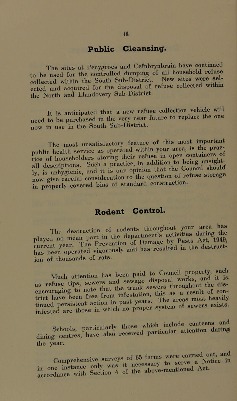 Public Cleansing. The sites at Penygroes and Cefnbrynbrain have continued to be used for the controlled dumping of all household refuse collected within the South Sub-District. New sites were sel- ected and acquired for the disposal of refuse collected within the North and Llandovery Sub-District. It is anticipated that a new refuse collection vehicle will need to be purchased in the very near future to replace the one now in use in the South Sub-District. The most unsatisfactory feature of this most important public health service as operated within your area, is the prac- K ol householders storing their refuse in open containers of all descriptions. Such a practice, in addition to being unsig fvU is unhveienic and it is our opinion that the Council should now give careful’ consideration to the question of refuse storage in properly covered bins of standard construction. Rodent Control. J1:. rs Zs beenoaperaTede v^SSTaSd haT resulted in the destruct- ion of thousands of rats. Much attention has been paid to Conned property, such as refuse tips, ‘th^out the dis- Se:?ei:rTrseahPna: /roper system of sewers exists. dinin/'c^/resfh/^aisti rc/tred''p^tic/ar^/t^thm ^uHng the year. Comprehensive surveys of 65 farms »^rfN°0te“n in one instance only was it necess ovye.mentioned Act. accordance with Section 4 ot tne aoov