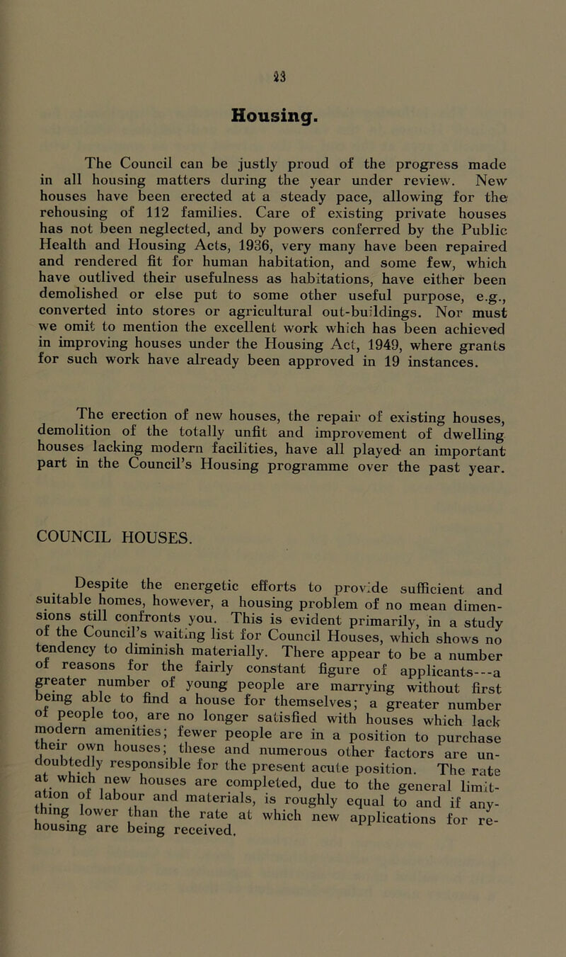 Housing. The Council can be justly proud of the progress made in all housing matters during the year under review. New houses have been erected at a steady pace, allowing for the rehousing of 112 families. Care of existing private houses has not been neglected, and by powers conferred by the Public Health and Housing Acts, 1936, very many have been repaired and rendered fit for human habitation, and some few, which have outlived their usefulness as habitations, have either been demolished or else put to some other useful purpose, e.g., converted into stores or agricultural out-buildings. Nor must we omit to mention the excellent work which has been achieved in improving houses under the Housing Act, 1949, where grants for such work have already been approved in 19 instances. The erection of new houses, the repair of existing houses, demolition of the totally unfit and improvement of dwelling houses lacking modern facilities, have all played an important part in the Council’s Housing programme over the past year. COUNCIL HOUSES. Despite the energetic efforts to provide sufficient and suitable homes, however, a housing problem of no mean dimen- sions still confronts you. This is evident primarily, in a study of the Council’s waiting list for Council Houses, which shows no tendency to diminish materially. There appear to be a number of reasons for the fairly constant figure of applicants---a greater number of young people are marrying without first emg able to find a house for themselves; a greater number ot people too, are no longer satisfied with houses which lack rnodern amenities; fewer people are in a position to purchase their °wn houses; these and numerous other factors are un- doubtedly responsible for the present acute position. The rate at which new houses are completed, due to the general limit- at on of labour and materials, is roughly equal to and if any- mg lower than the rate at which new applications for re- housing are being received.