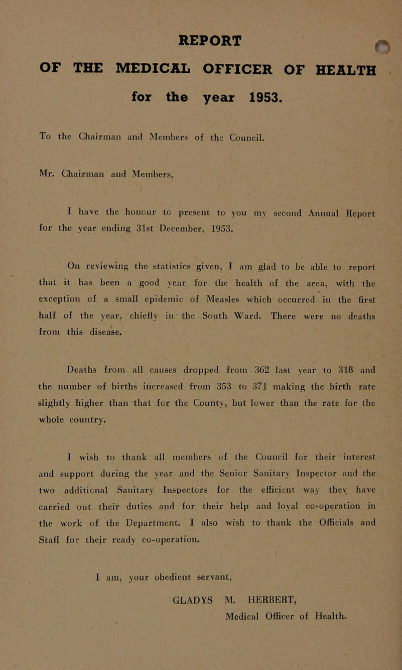 REPORT OF THE MEDICAL OFFICER OF HEALTH for the year 1953. To the Chairman and Members of the Council. Mr. Chairman and Members, I have the honour to present to you my second Annual Report for the year ending 31st December, 1953. On reviewing the statistics given, I am glad to be able to report that it has been a good year for the health of the area, with the exception of a small epidemic of Measles which occurred in the first half of the year, chiefly in' the South Ward. There were no deaths from this disease. Deaths from all causes dropped from 362 last year to 318 and the number of births increased from 353 to 371 making the birth rate slightly higher than that for the County, but lower than the rate for the whole country. I wish to thank all members of the Council for their interest and support during the year and the Senior Sanitary Inspector and the two additional Sanitary Inspectors for the efficient way thev have carried out their duties and for their help and loyal co-operation in the work of the Department. I also wish to thank the Officials and Stall' for their ready co-operation. I am, your obedient servant, GLADYS M. HERBERT, Medical Officer of Health.