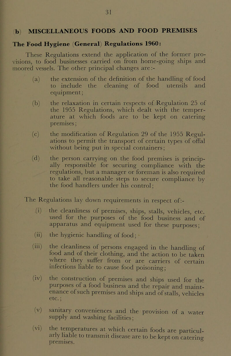 b) MISCELLANEOUS FOODS AND FOOD PREMISES The Food Hygiene (General) Regulations 1960: These Regulations extend the application of the former pro- visions, to food businesses carried on from home-going ships and moored vessels. The other principal changes are:- (a) the extension of the definition of the handling of food to include the cleaning of food utensils and equipment; (b) the relaxation in certain respects of Regulation 25 of the 1955 Regulations, which dealt with the temper- ature at which foods are to be kept on catering premises; (c) the modification of Regulation 29 of the 1955 Regul- ations to permit the transport of certain types of offal without being put in special containers; (d) the person carrying on the food premises is princip- ally responsible for securing compliance with the regulations, but a manager or foreman is also required to take all reasonable steps to secure compliance by the food handlers under his control; The Regulations lay down requirements in respect of:- .(i) the cleanliness of premises, ships, stalls, vehicles, etc. used for the purposes of the food business and of apparatus and equipment used for these purposes; (ii) the hygienic handling of food; (iii) the cleanliness of persons engaged in the handling of food and of their clothing, and the action to be taken where they suffer from or are carriers of certain infections liable to cause food poisoning; (iv) the construction of premises and ships used for the purposes of a food business and the repair and maint- enance of such premises and ships and of stalls, vehicles etc.; (v) sanitary conveniences and the provision of a water- supply and washing facilities; (vi) the temperatures at which certain foods are particul- arly liable to transmit disease are to be kept on catering premises. °