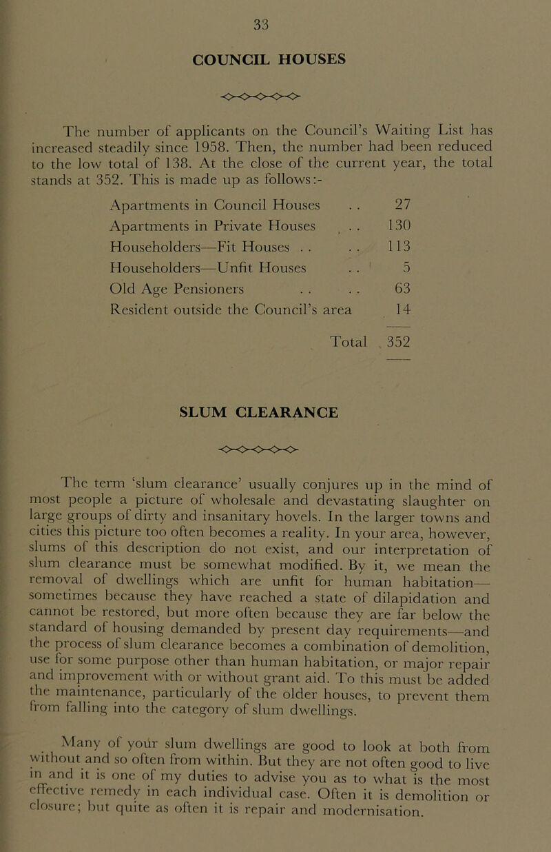 COUNCIL HOUSES The number of applicants on the Council’s Waiting List has increased steadily since 1958. Then, the number had been reduced to the low total of 138. At the close of the current year, the total stands at 352. This is made up as follows Apartments in Council Houses . . 27 Apartments in Private Houses , . . 130 Householders—Fit Houses .. .. 113 Householders—Unfit Houses . . 5 Old Age Pensioners . . . . 63 Resident outside the Council’s area 14 Total . 352 SLUM CLEARANCE The term ‘slum clearance’ usually conjures up in the mind of most people a picture of wholesale and devastating slaughter on large groups of dirty and insanitary hovels. In the larger towns and cities this picture too often becomes a reality. In your area, however, slums of this description do not exist, and our interpretation of slum clearance must be somewhat modified. By it, we mean the removal of dwellings which are unfit for human habitation— sometimes because they have reached a state of dilapidation and cannot be restored, but more often because they are far below the standard of housing demanded by present day requirements—and the process of slum clearance becomes a combination of demolition, use lor some purpose other than human habitation, or major repair and improvement with or without grant aid. To this must be added tin maintenance, particularly ol the older houses, to prevent them Irom falling into the category of slum dwellings. Many of your slum dwellings are good to look at both from without and so often from within. But they are not often good to live m and it is one of my duties to advise you as to what is the most effective remedy in each individual case. Often it is demolition or closure; but quite as often it is repair and modernisation.