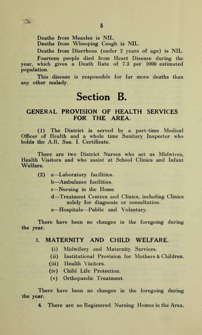 Deaths from Measles is NIL. Deaths from Whooping Cough is NIL. Deaths from Diarrhoea (under 2 years of age) is NIL. Fourteen people died from Heart Disease during the year, which gives a Death Rate of 7.3 per 1000 estimated population. This disease is responsible for far more deaths than any other malady. Section B. GENERAL PROVISION OF HEALTH SERVICES FOR THE AREA. (1) The District is served by a part-time Medical Officer of Health and a whole time Sanitary Inspector who holds the A.R. San. I. Certificate. There are two District Nurses who act as Midwives, Health Visitors and who assist at School Clinics and Infant Welfare. (2) a—Laboratory facilities. b—Ambulance facilities. c—Nursing in the Home. d—Treatment Centres and Clinics, including Clinics solely for diagnosis or consultation. e—Hospitals—Public and Volantary. There have been no changes in the foregoing during the year. 3. MATERNITY AND CHILD WELFARE. (i) Midwifery and Maternity Services. (ii) Institutional Provision for Mothers & Children. (iii) Health Visitors. (iv) Child Life Protection. (v) Orthopaedic Treatment. There have been no changes in the foregoing during the year. 4. There are no Registered Nursing Homes in the Area.