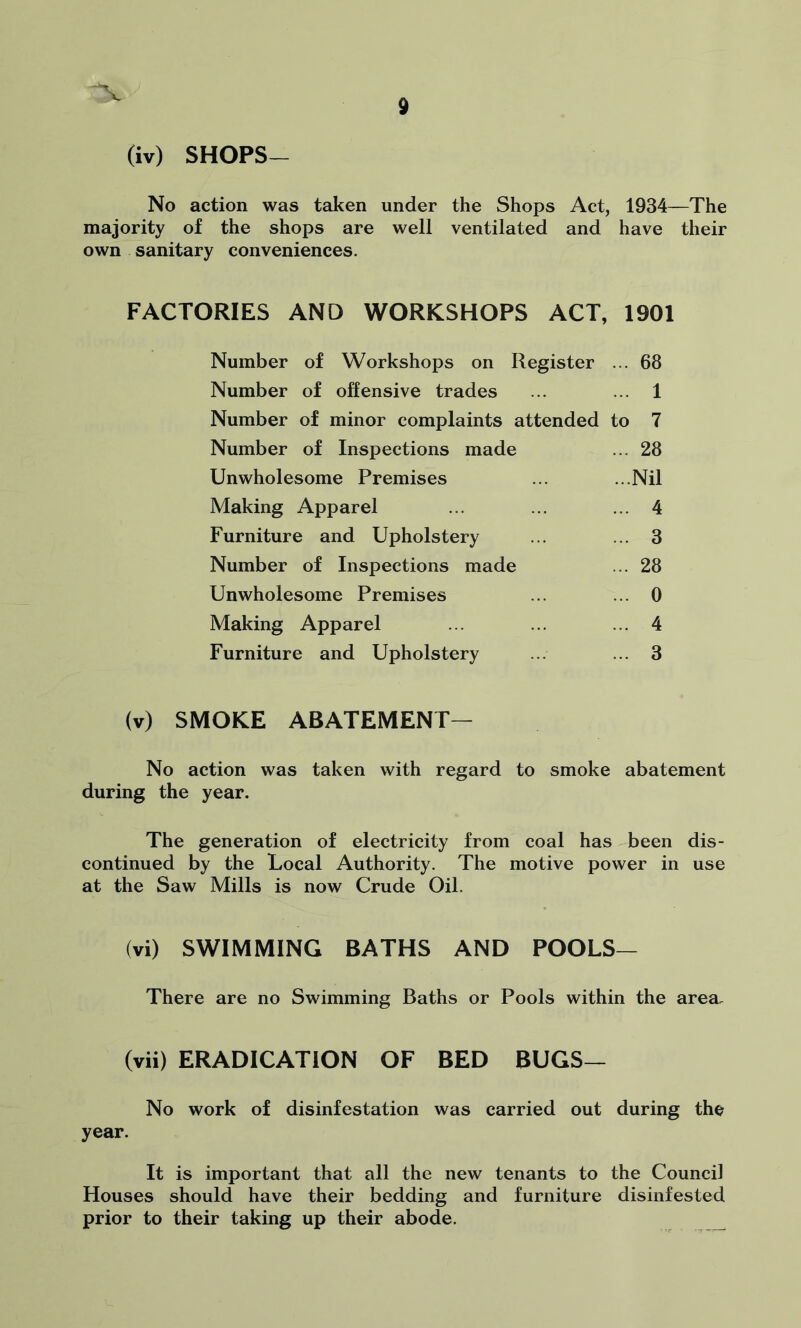 (iv) SHOPS- No action was taken under the Shops Act, 1934—The majority of the shops are well ventilated and have their own sanitary conveniences. FACTORIES AND WORKSHOPS ACT, 1901 Number of Workshops on Register ... 68 Number of offensive trades ... ... 1 Number of minor complaints attended to 7 Number of Inspections made ... 28 Unwholesome Premises ... ...Nil Making Apparel ... ... ... 4 Furniture and Upholstery ... ... 3 Number of Inspections made ... 28 Unwholesome Premises ... ... 0 Making Apparel ... ... ... 4 Furniture and Upholstery ... ... 3 (v) SMOKE ABATEMENT- No action was taken with regard to smoke abatement during the year. The generation of electricity from coal has been dis- continued by the Local Authority. The motive power in use at the Saw Mills is now Crude Oil. (vi) SWIMMING BATHS AND POOLS— There are no Swimming Baths or Pools within the area. (vii) ERADICATION OF BED BUGS— No work of disinfestation was carried out during the year. It is important that all the new tenants to the Council Houses should have their bedding and furniture disinfested prior to their taking up their abode.