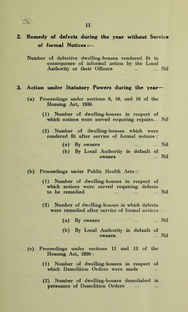 2. Remedy of defect* during the year without Service of formal Notices :— Number of defective dwelling-houses rendered fit in consequence of informal action by the Local Authority or their Officers ... ... Nil 3. Action under Statutory Powers during the year— (a) Proceedings under sections 9, 10, and 16 of the Housing Act, 1936. (1) Number of dwelling-houses in respect of which notices were served requiring repairs... Nil (2) Number of dwelling-houses which were rendered fit after service of formal notices (a) By owners ... ... Nil (b) By Local Authority in default of owners ... Nil (b) Proceedings under Public Health Acts :1 (1) Number of dwelling-houses in respect of which notices were served requiring defects to be remedied ... ... ... Nil (2) Number of dwelling-houses in which defects were remedied after service of formal notices'.— (a) By owners ... ... Nil (b) By Local Authority in default of owners ... Nil (c) Proceedings under sections 11 and 13 of the Housing Act, 1936 : (1) Number of dwelling-houses in respect of which Demolition Orders were made (2) Number of dwelling-houses demolished in persuance of Demolition Orders