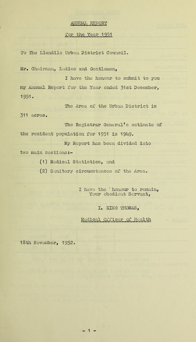 ANNUAL. REPORT for the Year 1951 To The Lland.ilo Urban District Council. Mr. Chairman, Ladies and Gentlemen, I have the honour to submit to you my Annual Report for the Year ended 31st December, 1951. The Area of the Urban District is 311 acres. The Registrar General*s estimate of the resident population for 1951 is 1949. My Report has been divided into two main sections:- (1) Medical Statistics, and (2) Sanitary circumstances of the Area. I have the ' honour to remain, Your obedient Servant, I. KING THOMAS, Medical Officer of Health 18th November, 1952.