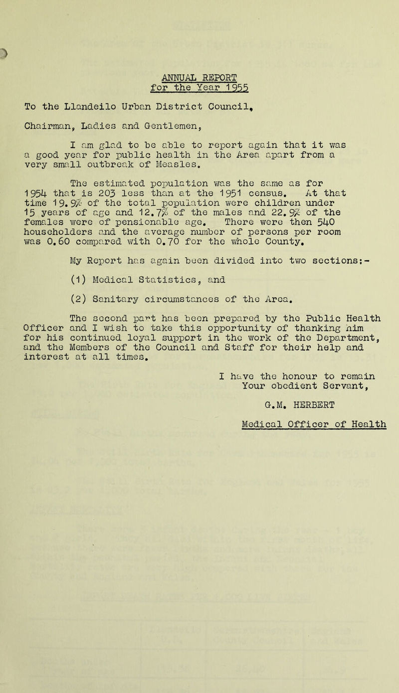 ANNUAL REPORT for the Year 1955 To the Llandeilo Urban District Council, Chairman, Ladies and Gentlemen, I am glad to he able to report again that it was a good year for public health in the Area apart from a very small outbreak of Measles. The estimated population was the same as for 1954 that is 203 less than at the 1951 census. At that time 1 9. 3% of' the total population were children under 13 years of age and 12.7/S of the males and 22.9/S of the females were of pensionable age. There were then 540 householders and the average number of persons per room was 0.60 compared with 0.70 for the whole County. My Report has again been divided into two sections (1) Medical Statistics, and (2) Sanitary circumstances of the Aroa. The second pa^t has been prepared by the Public Health Officer and I wish to take this opportunity of thanking him for his continued loyal support in the work of the Department, and the Members of the Council and Staff for their help and interest at all times. I have the honour to remain Your obedient Servant, G.M, HERBERT Medical Officer of Health