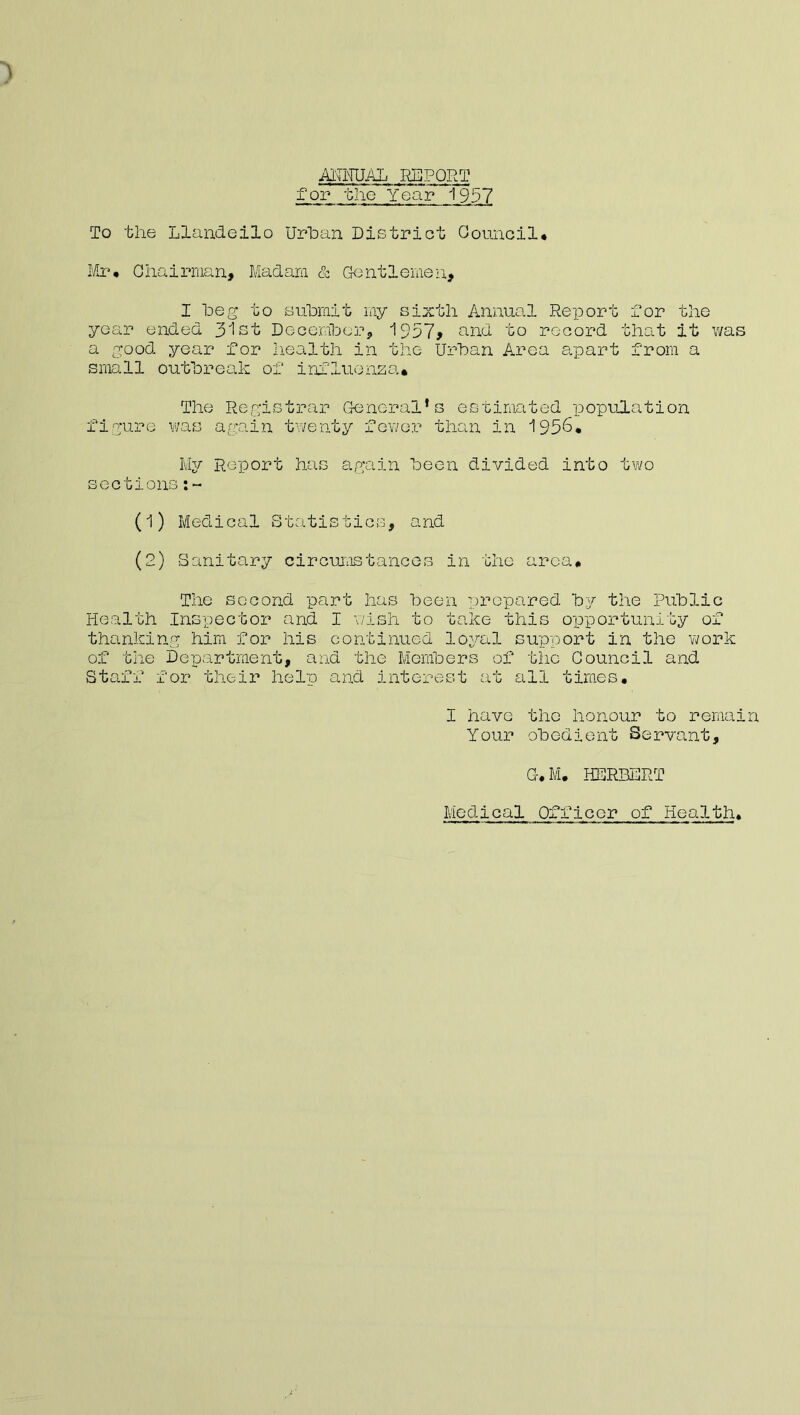 ACTUAL .REPORT for the Year 1997 To the Llandeilo Urban District Council* Mr* Chairman, Madam & Gentlemen, I beg to submit my sixth Annual Report Dor the year ended 31st December, 1957* and to record that it was a good year for health in the Urban Area apart from a small outbreak of influenza* The Registrar General’s estimated population figure was again twenty fewer than in 1936* My Report has again been divided into two sections (1) Medical Statistics, and (2) Sanitary circumstances in the area* The second part has been prepared by the Public Health Inspector and I wish to take this opportunity of thanking him for his continued loyal support in the work of the Department, and the Members of the Council and Staff for their help and interest at all times* I have the honour to remain Your obedient Servant, C.M. HERBERT