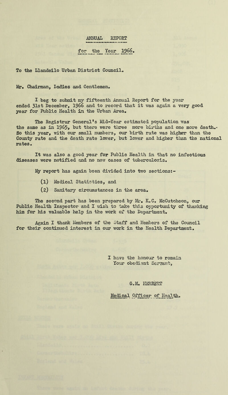 ANNUAL REPORT for_ the Year 19660 To the Llandeilo Urban District Council. Mr. Chairman, ladies and Gentlemen. I beg to submit my fifteenth Annual Report for the yean ended 31st December, 1966 and to record that it was again a very good year for Public Health in the Urban Area. The Registrar General's Mid-Year estimated population was the same as in 1963j but there were tiiree more births and one more death.* So this year, with our small numbers, our birth rate was higher than the County rate and the death rate lower, but lower and higher than the national rates. It was also a good year for Public Health in that no infectious diseases were notified and no new cases of tuberculosis. My report has again been divided into two sections:- (1) Medical Statistics, and (2) Sanitary circumstances in the area. The second part has been prepared by Mr. K.C. McCutcheon, our Public Health Inspector and I wish to take this opportunity of thanking him for his valuable help in the work of the Department. Again I thank Members of the Staff and Members of the Council for their continued interest in our work in the Health Department. I have the honour to remain Your obedient Servant, G.M. HERBERT Medical Officer of Health