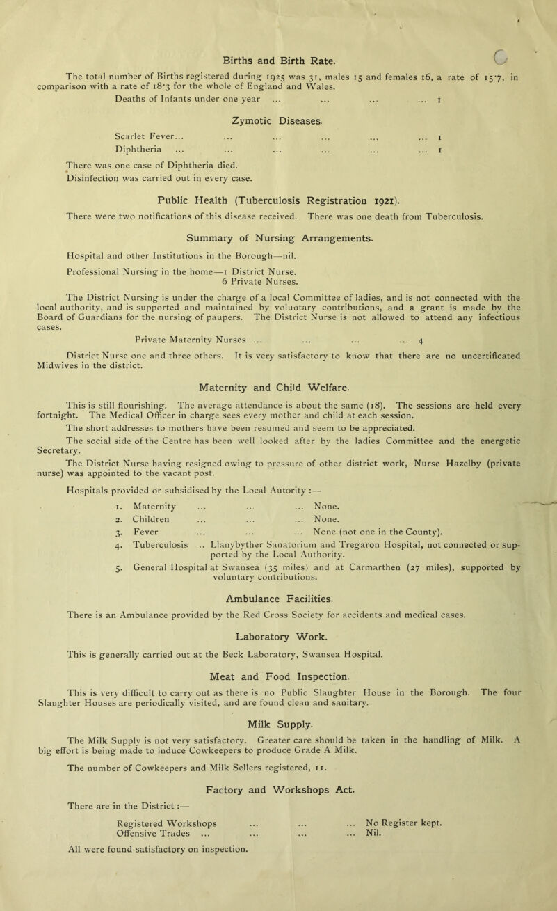 Births and Birth Rate. The total number of Births registered during 1925 was 31, males 15 and females 16, a rate of 157, in comparison with a rate of i8'3 for the whole of England and Wales. Deaths of Infants under one year ... ... ... ... 1 Zymotic Diseases. Scarlet Fever... ... ... ... ... ... 1 Diphtheria ... ... ... ... ... ... 1 There was one case of Diphtheria died. Disinfection was carried out in every case. Public Health (Tuberculosis Registration 1921). There were two notifications of this disease received. There was one death from Tuberculosis. Summary of Nursing Arrangements. Hospital and other Institutions in the Borough—nil. Professional Nursing in the home — 1 District Nurse. 6 Private Nurses. The District Nursing is under the charge of a local Committee of ladies, and is not connected with the local authority, and is supported and maintained by voluntary contributions, and a grant is made bv the Board of Guardians for the nursing of paupers. The District Nurse is not allowed to attend any infectious cases. Private Maternity Nurses ... ... ... ... 4 District Nurse one and three others. It is very satisfactory to know that there are no uncertificated Midwives in the district. Maternity and Child Welfare. This is still flourishing. The average attendance is about the same (18). The sessions are held every fortnight. The Medical Officer in charge sees every mother and child at each session. The short addresses to mothers have been resumed and seem to be appreciated. The social side of the Centre has been well looked after by the ladies Committee and the energetic Secretary. The District Nurse having resigned owing to pressure of other district work, Nurse Hazelby (private nurse) was appointed to the vacant post. Hospitals provided or subsidised by the Local Autority :— I. Maternity None. 2. Children None. 3- Fever None (not one in the County). 4- Tuberculosis .. Llanvbyther Sanatorium and Tregaron Hospital, not connected or sup ported by the Local Authority. 5. General Hospital at Swansea (35 miles) and at Carmarthen (27 miles), supported by voluntary contributions. Ambulance Facilities. There is an Ambulance provided by the Red Cross Society for accidents and medical cases. Laboratory Work. This is generally carried out at the Beck Laboratory, Swansea Hospital. Meat and Food Inspection. This is very difficult to carry out as there is no Public Slaughter House in the Borough. The four Slaughter Houses are periodically visited, and are found clean and sanitary. Milk Supply. The Milk Supply is not very satisfactory. Greater care should be taken in the handling of Milk. A big effort is being made to induce Cowkeepers to produce Grade A Milk. The number of Cowkeepers and Milk Sellers registered, 11. Factory and Workshops Act. There are in the District :— Registered Workshops ... ... ... No Register kept. Offensive Trades ... ... ... ... Nil. All were found satisfactory on inspection.