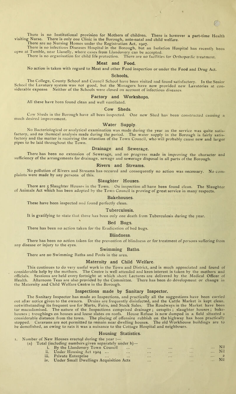 f There is no Institutional provision for Mothers of children. There is however a part-time Health visiting Nurse. There is only one Clinic in the Borough, ante-natal and child welfare. There are no Nursing Homes under the Registration Act, 1927. There is no infectious Diseases Hospital in the Borough, but an Isolation Hospital has recently been open at Tumble, near Llanelly, where cases from Llandovery can be accepted. There is no organisation for child life protection. There are no facilities for Orthopoedic treatment. Meat and Food. No action is taken with regard to Meat and other Food inspection or under the Food and Drug Act. Schools. The College, County School and Council School have been visited and found satisfactory. In the Senior School the Lavatory system was not good, but the Managers have now provided new Lavatories at con- siderable expense. Neither of the Schools were closed on account of infectious diseases. Factory and Workshops. All these have been found clean and well ventilated. Cow Sheds. Cow Sheds in the Borough have all been inspected. One new Shed has been constructed causing a much desired improvement. Water Supply. No Bacteriological or analytical examination was made during the year as the service was quite satis- factory, and no chemical analysis made during the period. The water supply in the Borough is fairly satis- factory and the matter is receiving the attention of the Town Council, who will probably cause new and larger pipes to be laid throughout the Town. Drainage and Sewerage. There has been no extension of Sewerage, and no progress made in improving the character and sufficiency of the arrangements for drainage, sewage and sewerage disposal in all parts of the Borough. Rivers and Streams. No pollution of Rivers and Streams has occured and consequently no action was necessary. No com- plaints were made by any persons of this. Slaughter Houses. There are 5 Slaughter Houses in the Town. On inspection all have been found clean. The Slaughter of Animals Act which has been adopted by the Town Council is proving of great service in many respects. Bakehouses. These have been inspected and found perfectly clean. Tuberculosis. It is gratifying to state that there has been only one death from Tuberculosis during the year. Bed Bugs. There has been no action taken for the Eradication of bed bugs. Blindness. There has been no action taken for the prevention of blindness or for treatment of persons suffering from any disease or injury to the eyes. Swimming Baths. There are no Swimming Baths and Pools in the area. Maternity and Child Welfare. This continues to do very useful work in the Town and District, and is much appreciated and found of considerable help by the mothers. The Centre is well attended and keen interest is taken by the mothers and officials. Sessions are held every fortnight at which short Lectures are delivered by the Medical Officer of Health. Afternoon Teas are also provided by the Committee. There has been do development or change in the Maternity and Child Welfare Centre in the Borough. Inspections made by Sanitary Inspector. The Sanitary Inspector has made 20 Inspections, and practically all the suggestions have been carried out after notice given to the owners. Drains are frequently disinfected, and the Cattle Market is kept clean, notwithstanding its frequent use for Marts, Fairs, and Stock Sales. The Roadways in the Market have been tar macadamised. The nature of the Inspections comprised drainage ; cesspits ; slaughter houses ; bake- houses ; troughings on houses and loose slates on roofs. House Refuse is now dumped in a field situated a considerable distance from the town. The placing of offensive rubbish on the highway has been practically stopped. Caravans are not permitted to remain near dwelling houses. The old Workhouse buildings are to be demolished, as owing to rats it was a nuisance to the Cottage Hospital and neighbours. Housing Statistics. 1. Number of New Houses erected during the year :— (a) Total (including numbers given separately under b) — i. By the Llandovery Town Council ... ... ... ... ••• Nil ii. Under Housing Act 1924 ... ... ... ... ... ••• Nil iii. Private Enterprise ... .. ... ... ... 2 iv. Under Small Dwellings Acquisition Acts ... ... ... ••• Nil