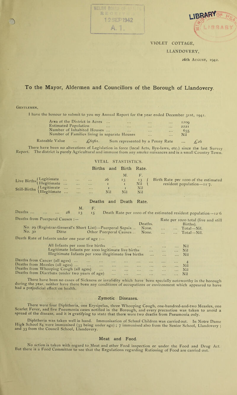 ■ WELSH BO • ' • , . RE n 1 2 SEP 1942 I • j o VIOLET COTTAGE, LLANDOVERY, 26th August, 1942. To the Mayor, Aldermen and Councillors of the Borough of Llandovery. Gentlemen, I have the honour to submit to you my Annual Report for the year ended December 31st, 1941. Area ot the District in Acres ... ... ... ... 1709 Estimated Population ... ... ... ... 2221 Number of Inhabited Houses ... ... ... ... 635 Number of Families living in separate Houses ... ... Nil Rateable Value ... ^6561. Sum represented by a Penny Rate ... £26 There have been no alterations of Legislation in force (local Acts, Bye-laws, etc.) since the last Survey Report. The district is purely Agricultural and immune from any smoke nuisances and is a small Country Town. VITAL STASTISTICS. Births and Birth Rate. Live Births Still-Births (Legitimate 26 M. L3 F. 13 (Illegitimate ... 1 1 Nil /Legitimate 1 1 Nil (Illegitimate ... Nil Nil Nil f L Birth Rate per 1000 of the estimated resident population—11 -7. Deaths ... Deaths and Death Rate. M. F. 13 J5 Death Rate per 1000 of the estimated resident population —126 Deaths from Puerperal Causes :— Deaths. No. 29 (Registrar-General’s Short List) —Puerperal Sepsis... None. N°- 3° Ditto Other Puerperal Causes... None. Death Rate of Infants under one year of age : — All Infants per 1000 live births Legitimate Infants per 1000 legitimate live births Illegitimate Infants per 1000 illegitimate live births Deaths from Cancer (all ages) ... Deaths from Measles (all ages) ... Deaths from Whooping Cough (all ages) Deaths from Diarrhoea (under two years of age) Rate per 1000 total (live and still Births). Total—Nil. Total—Nil. ... Nil ... Nil ... Nil 4 ... Nil ... Nil ... Nil There have been no cases of Sickness or invalidity which have been specially noteworthy in the borough during the year, neither have there been any conditions of occupations or environment which appeared to have had a prejudicial effect on health. Zymotic Diseases. There were four Diphtheria, one Erysipelas, three Whooping Cough, one-hundred-and-two Measles, one Scarlet Fever, and five Pneumonia cases notified in the Borough, and every precaution was taken to avoid a spread of the disease, and it is gratifying to state that there were two deaths from Pneumonia only. Diphtheria was taken well in hand. Immunisation of School Children was carried out. In Notre Dame High School 84 were immunised (33 being underage) ; 7 immunised also from the Senior School, Llandovery ; and 33 from the Council School, Llandovery. Meat and Food. No action is taken with regard to Meat and other Food inspection or under the Food and Drug Act. But there is a Food Committee to see that the Regulations regarding Rationing of Food are carried out.