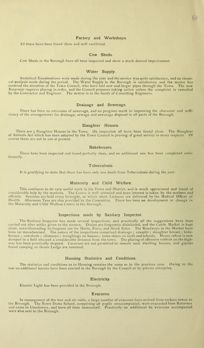 ( Factory and Workshops. All these have been found clean and well ventilated. Cow Sheds. Cow Sheds in the Borough have all been inspected and show a much desired improvement. Water Supply. Analytical Examinations were made during the year and the service was quite satisfactory, and no chemi- cal analysis made during the period. The Water Supply in the Borough is satisfactory and the matter has received the attention of the Town Council, who have laid new and larger pipes through the Town. The new Reservoir requires placing in order, and the Council proposes taking action unless the complaint is remedied by the Contractor and Engineer. The matter is in the hands of Consulting Engineers. Drainage and Sewerage. There has been no extension of sewerage, and no progress made in improving the character and suffi- ciency of the arrangements for drainage, sewage and sewerage disposal in all parts of the Borough. Slaughter Houses. There are 5 Slaughter Houses in the Town. On inspection all have been found clean. The Slaughter of Animals Act which has been adopted by the Town Council is proving of great service in many respects. Of course these are not in use at present. Bakehouses. These have been inspected and found perfectly clean, and an additional one has been completed satis- factorily. Tuberculosis. It is gratifying to state that there has been only one death from Tuberculosis during the year. Maternity and Child Welfare. This continues to do very useful work in the Town and District, and is much appreciated and found of considerable help by the mothers. The Centre is well attended and keen interest is taken by the mothers and officials. Sessions are held every fortnight, at which short Lectures are delivered by the Medical Officer of Health. Afternoon Teas are also provided by the Committee. There has been no development or change in the Maternity and Child Welfare Centre in the Borough. Inspections made by Sanitary Inspector. The Sanitary Inspector has made several inspections, and practically all the suggestions have been carried out after notice given to the owners. Drains are frequently disinfected, and the Cattle Market is kept clean, notwithstanding its frequent use for Marts, Fairs, and Stock Sales. The Roadways in the Market have been tar macadamised. The nature of the inspections comprised drainage ; cesspits ; slaughter houses ; bake- houses ; cowsheds ; chimneys ; troughings on houses ; loose slates on roofs and schools. House refuse is now dumped in a field situated a considerable distance from the town. The placing of offensive rubbish on the high- way has been practically stopped. Caravans are not permitted to remain near dwelling houses, and gipsies found camping on Green Lodge are removed. Housing Statistics and Conditions. The statistics and conditions as to Housing remains the same as in the previous year. Owing to the war no additional houses have been erected in the Borough by the Council or by private enterprise. Electricity. Electric Light has been provided in the Borough. Evacuees. In consequence of the war and air raids, a large number of evacuees have arrived from various towns to the Borough. The Notre Dame School, comprising 98 pupils unaccompanied, were evacuated from Battersea and came to Llandovery, and have all been immunised. Practically an additional 62 evacuees accompanied were also sent to the Borough.