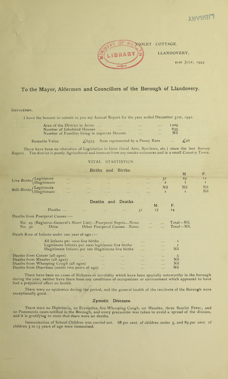 XV <■ COTTAGE. LLANDOVERY, 21 St July, 1943. To the Mayor, Aldermen and Councillors of the Borough of Llandovery. Gentlemen, I have the honour to submit to you my Annual Report for the year ended December 31st, 1942. Area of the District in Acres ... ... ••• 1209 Number of Inhabited Houses ... ... 635 Number of Families living in separate Houses ... ... Nil Rateable Value ... ;^6575. Sum represented by a Penny Rate ... ;^26 There have been no alteration of Legislation in force (local Acts, Bye-laws, etc.) since the last Survey Report. The district is purely Agricultural and immune from any smoke nuisances and is a small Country Town. VITAL STASTISTICS. Live Births Still-Births Legitimate Illegitimate Legitimate Illegitimate Births and Births. M F. 31 19 12 2 I I Nil Nil Nil I I Nil Deaths and Deaths M. Deaths ... ... ... ... 31 17 Deaths from Puerperal Causes :— No. 29 (Registrar-General’s Short List)—Puerperal Sepsis...None. No. 30 Ditto Other Puerperal Causes...None. Death Rate of Infants under one year of age : — All Infants per 1000 live births ... Legitimate Infants per 1000 legitimate live births Illegitimate Infants per too illegitimate live births Deaths from Cancer (all ages) Deaths from Measles (all ages) Deaths from Whooping Cough (all ages) Deaths from Diarrhoea (under two years of age) .. F. 14 Total—Nil. Total—Nil. Nil 3 Nil Nil Nil There have been no cases of Sickness or invalidity which have been specially noteworthy in the borough during the year, neither have there been any conditions of occupations or environment which appeared to have had a prejudicial effect on health. There were no epidemics during the period, and the general health of the residents of the Borough were exceptionally good. Zymotic Diseases. There were no Diphtheria, no Erysipelas, five Whooping Cough, no Measles, three Scarlet Fever, and no Pneumonia cases notified in the Borough, and every precaution was taken to avoid a spread of the disease, and it is gratifying to state that there were no deaths. Immunisation of School Children was carried out. 68 per cent, of children under 5, and 89 per cent, of children 5 to 15 years of age were immunised.