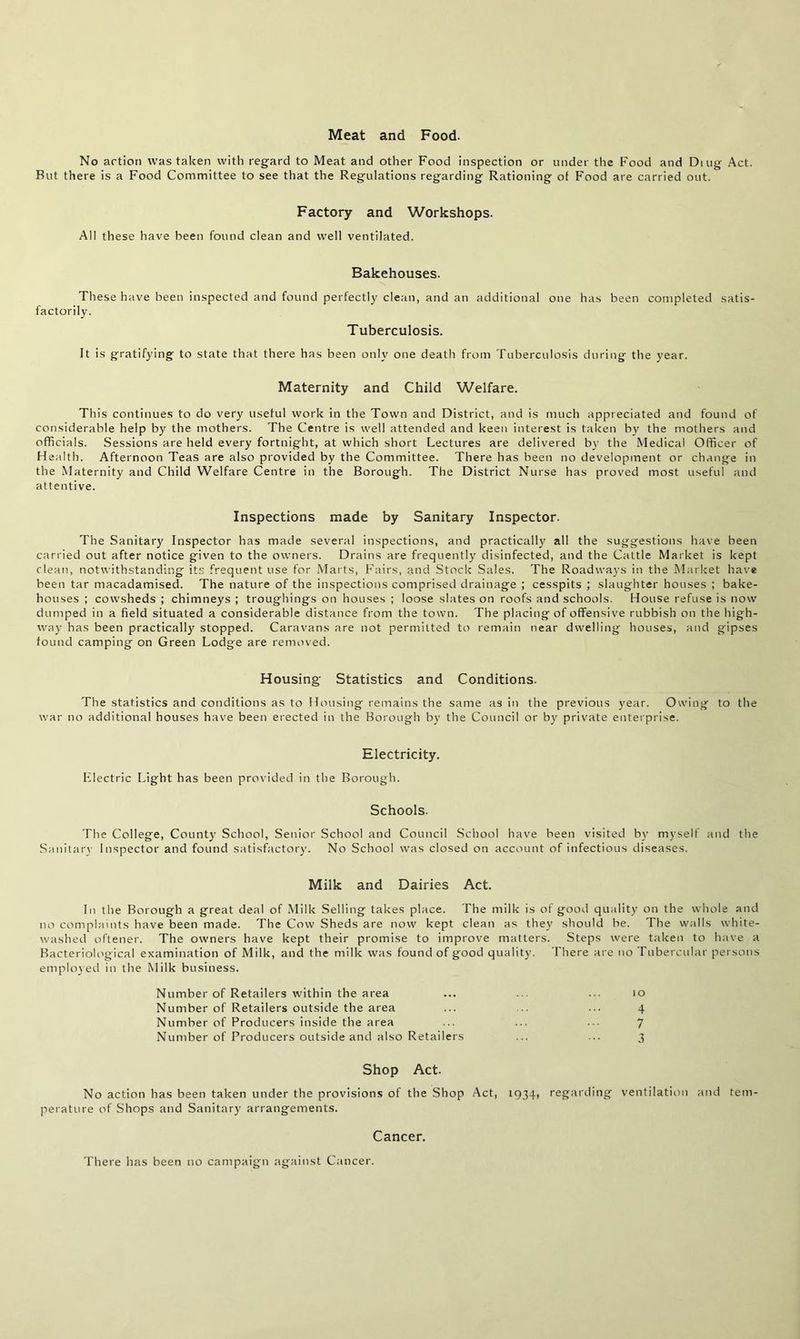 Meat and Food. No artion was taken with regard to Meat and other Food inspection or under the Food and Ding Act. But there is a Food Committee to see that the Regulations regarding Rationing of Food are carried out. Factory and Workshops. All these have been found clean and well ventilated. Bakehouses. These have been inspected and found perfectly clean, and an factorily. Tuberculosis. additional one has been completed satis- It is gratifying to state that there has been only one death from Tuberculosis during the year. Maternity and Child Welfare. This continues to do very useful work in the Town and District, and is much appreciated and found of considerable help by the mothers. The Centre is well attended and keen interest is taken by the mothers and officials. Sessions are held every fortnight, at which short Lectures are delivered by the Medical Officer of Health. Afternoon Teas are also provided by the Committee. There has been no development or change in the Maternity and Child Welfare Centre in the Borough. The District Nurse has proved most useful and attentive. Inspections made by Sanitary Inspector. The Sanitary Inspector has made several inspections, and practically all the suggestions have been carried out after notice given to the owners. Drains are frequently disinfected, and the Cattle Market is kept clean, notwithstanding its frequent use for Marts, Fairs, and Stock Sales. The Roadways in the Market have been tar macadamised. The nature of the inspections comprised drainage ; cesspits ; slaughter houses ; bake- houses ; cowsheds ; chimneys ; troughings on houses ; loose slates on roofs and schools. House refuse is now dumped in a field situated a considerable distance from the town. The placing of offensive rubbish on the high- way has been practically stopped. Caravans are not permitted to remain near dwelling houses, and gipses found camping on Green Lodge are removed. Housing' Statistics and Conditions. The statistics and conditions as to Housing remains the same as in the previous year. Owing to the war no additional houses have been erected in the Borough by the Council or by private enterprise. Electricity. Electric Light has been provided in the Borough. Schools. The College, County School, Senior School and Council School have been visited by myself and the Sanitary Inspector and found satisfactory. No School was closed on account of infectious diseases. Milk and Dairies Act. In the Borough a great deal of Milk Selling takes place. The milk is of good quality on the whole and no complaints have been made. The Cow Sheds are now kept clean as they should be. The walls white- washed oftener. The owners have kept their promise to improve matters. Steps were taken to have a Bacteriological examination of Milk, and the milk was found of good quality. There are no Tubercular persons employed in the Milk business. Number of Retailers within the area Number of Retailers outside the area Number of Producers inside the area Number of Producers outside and also Retailers Shop Act. No action has been taken under the provisions of the Shop Act, 1934, regarding ventilation and tem- perature of Shops and Sanitary arrangements. Cancer. There has been no campaign against Cancer.