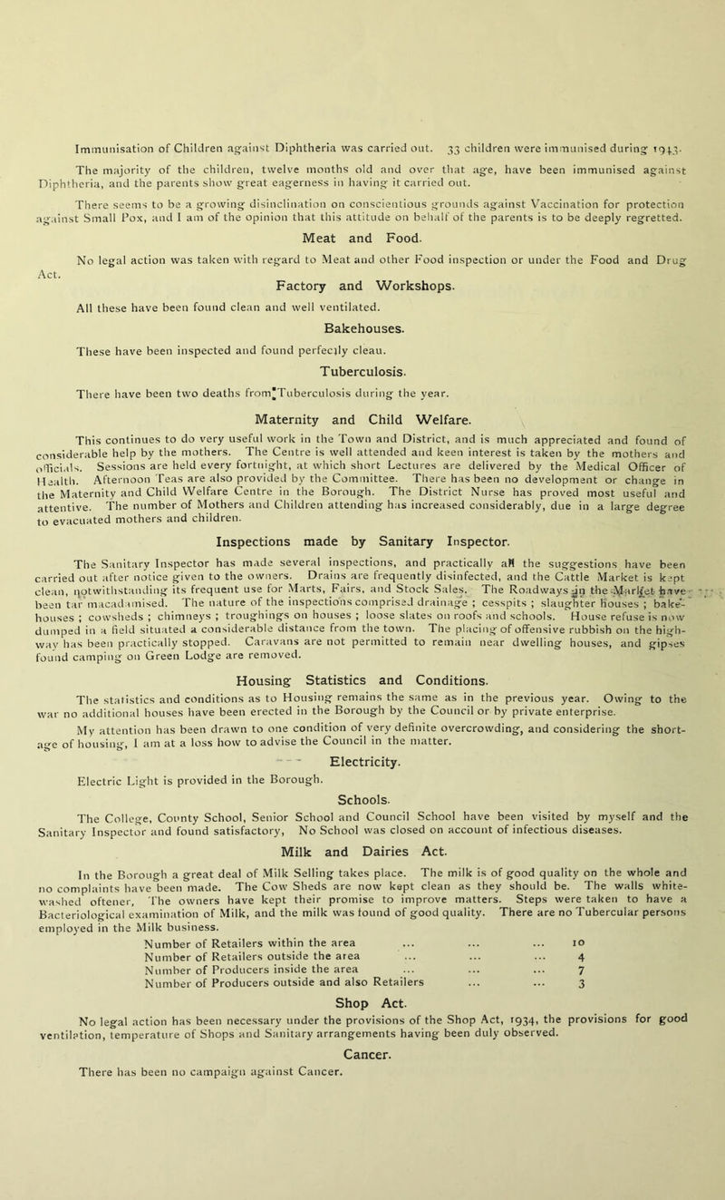 Immunisation of Children against Diphtheria was carried out. 33 children were immunised during 1943. The majority of the children, twelve months old and over that age, have been immunised against Diphtheria, and the parents show great eagerness in having it carried out. There seems to be a growing disinclination on conscientious grounds against Vaccination for protection against Small Pox, and I am of the opinion that this attitude on behalf of the parents is to be deeply regretted. Meat and Food. No legal action was taken with regard to Meat and other Food inspection or under the Food and Drug Act. Factory and Workshops. All these have been found clean and well ventilated. Bakehouses. These have been inspected and found perfectly cleau. Tuberculosis. There have been two deaths from'Tuberculosis during the year. Maternity and Child Welfare. This continues to do very useful work in the Town and District, and is much appreciated and found of considerable help by the mothers. The Centre is well attended and keen interest is taken by the mothers and officials. Sessions are held every fortnight, at which short Lectures are delivered by the Medical Officer of Health. Afternoon Teas are also provided by the Committee. There has been no development or change in the Maternity and Child Welfare Centre in the Borough. The District Nurse has proved most useful and attentive. The number of Mothers and Children attending has increased considerably, due in a large degree to evacuated mothers and children. Inspections made by Sanitary Inspector. The Sanitary Inspector has made several inspections, and practically all the suggestions have been carried out after notice given to the owners. Drains are frequently disinfected, and the Cattle Market is kept clean, notwithstanding its frequent use for Marts, Fairs, and Stock Sales. The Roadways dn the Marl/et have been tar macadamised. The nature of the inspections comprised drainage ; cesspits ; slaughter houses ; bake- houses ; cowsheds ; chimneys ; troughings on houses ; loose slates on roofs and schools. House refuse is now dumped in a field situated a considerable distance from the town. The placing of offensive rubbish on the high- way has been practically stopped. Caravans are not permitted to remain near dwelling houses, and gipses found camping on Green Lodge are removed. Housing Statistics and Conditions. The statistics and conditions as to Housing remains the same as in the previous year. Owing to the war no additional houses have been erected in the Borough by the Council or by private enterprise. My attention has been drawn to one condition of very definite overcrowding, and considering the short- age of housing, I am at a loss how to advise the Council in the matter. Electricity. Electric Light is provided in the Borough. Schools. The College, County School, Senior School and Council School have been visited by myself and the Sanitary Inspector and found satisfactory, No School was closed on account of infectious diseases. Milk and Dairies Act. In the Borough a great deal of Milk Selling takes place. The milk is of good quality on the whole and no complaints have been made. The Cow Sheds are now kept clean as they should be. The walls white- washed oftener. The owners have kept their promise to improve matters. Steps were taken to have a Bacteriological examination of Milk, and the milk was found of good quality. There are no Tubercular persons employed in the Milk business. Number of Retailers within the area Number of Retailers outside the area Number of Producers inside the area Number of Producers outside and also Retailers 10 4 7 3 Shop Act. No legal action has been necessary under the provisions of the Shop Act, 1934, the provisions for good ventilation, temperature of Shops and Sanitary arrangements having been duly observed. Cancer. There has been no campaign against Cancer.