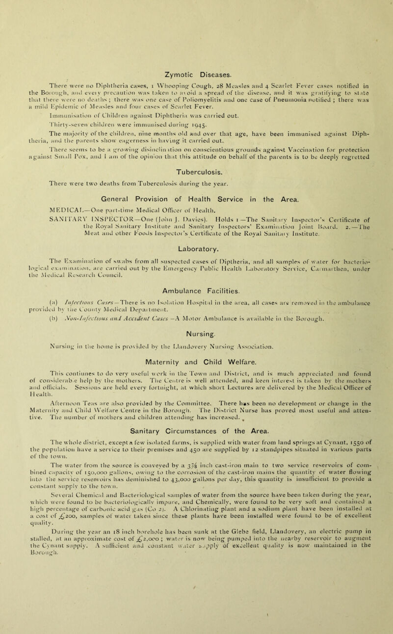 Zymotic Diseases. There were no Diphtheria cases, i Whooping Cough, 28 Measles and 4 Scarlet Fever cases notified in the Borough, and evei v precaution was taken to av oid a spread of the disease, and it was gratifying to state that there were no deaths ; there was one case of Poliomyelitis and one case of Pneumonia notified ; there was a mild Epidemic of Measles and four cases of Scarlet Fever. Immunisation of Children against Diphtheria was carried out. Thirty-seven children were immunised during 1945. The majority of the children, nine months old and over that age, have been immunised against Diph- theria, and the parents show eagerness in having it carried out. There seems to be a growing disinclin ition on conscientious grounds against Vaccination for protection against Small Pox, and i am of the opinion that this attitude on behalf of the parents is to be deeply regretted Tuberculosis. There were two deaths from Tuberculosis during the year. General Provision of Health Service in the Area. MEDICAE—One part-time Medical Officer of Health. SAN 11 AR\ INSPECTOR—One (John J. Davies). Holds 1—The Sanitary Inspector’s Certificate of the Royal Sanitary Institute and Sanitary Inspectors’ Examination Joint Board. 2.—The Meat and other Foods Inspector’s Certificate of the Royal Sanitary Institute. Laboratory. The Examination of swabs from all suspected cases of Diptheria, and all samples of water for bacterio- logical examination, are carried out by the Emergency Public Health Laboratory Service, Carmarthen, under the Medical Research Council. Ambulance Facilities. (a) Injections Cases — There is no Isolation Hospital in the area, all cases are removed in the ambulance provided by the County Medical Department. (b) Nun-Infectious and Accident Cases —A Motor Ambulance is available in the Borough. Nursing. Nursing in the home is provided by the Llandovery Nursing Association. Maternity and Child Welfare. This continues to do very useful work in the Town and District, and is much appreciated and found of considerable help by the mothers. The Centre is well attended, and keen interest is taken by the mothers and officials. Sessions are held every fortnight, at which short Lectures are delivered bv the Medical Officer of Health. Afternoon Teas are also provided by the Committee. There has been no development or change in the Maternity and Child Welfare Centre in the Borough. The District Nurse has proved most useful and atten- tive. The number of mothers and children attending has increased. Sanitary Circumstances of the Area. The whole district, except n few isolated farms, is supplied with water from land springs at Cvnant, 1550 of the population have a service to their premises and 450 are supplied by 12 standpipes situated in various parts of the town. The water from the source is conveyed by a 3^4 inch cast-iron main to two service reservoirs of com- bined capacity of 150,000 gallons, owing to the corrosion of the cast-iron mains the quantity of water flowing into the service reservoirs has deminished to 43,000 gallons per day, this quantity is insufficient to provide a constant supply to the town. Sev eral Chemical and Bacteriological samples of water from the source have been taken during the year, w hich were found to be bacteriological!v impure, and Chemically, were found to be very soft and contained a high percentage of carbonic acid gas (Co 2). A Chlorinating plant and a sodium plant have been installed at a cost of £200, samples of water taken since these plants have been installed were found to be of excellent quality. During the year an 18 inch borehole has been sunk at the Glebe field, Llandovery, an electric pump in stalled, at an approximate cost of ,£2,000 ; water is now being pumped into the nearby reservoir to augment the Cvnant supply. A sufficient and constant water supply of excellent quality is now maintained in the Borough.