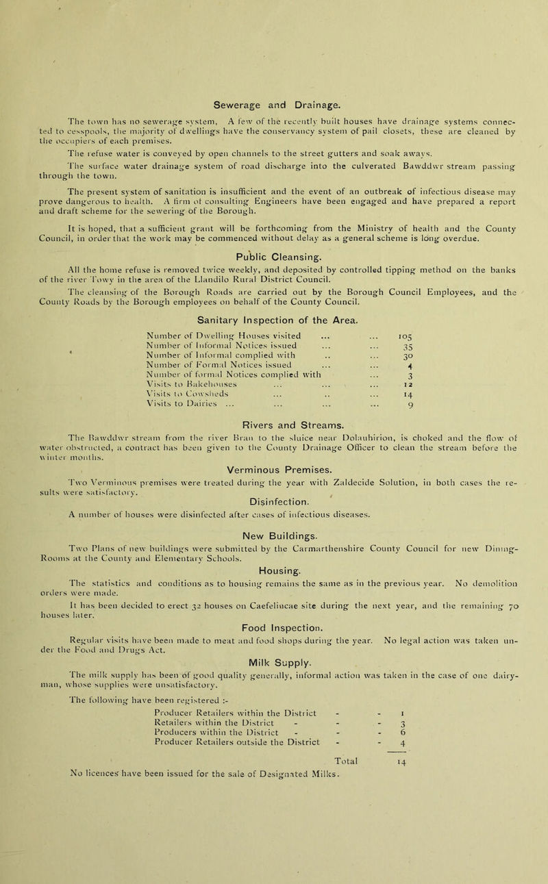 Sewerage and Drainage. The town lias no sewerage system, A tew of the recently built houses have drainage systems connec- ted to cesspools, the majority of dwellings have the conservancy system of pail closets, these are cleaned by the occupiers of each premises. The refuse water is conveyed by open channels to the street gutters and soak aways. The surface water drainage system of road discharge into the culverated Bawddwr stream passing through the town. The present system of sanitation is insufficient and the event of an outbreak of infectious disease may prove dangerous to health. A tirm ot consulting Engineers have been engaged and have prepared a report and draft scheme for the sewering of the Borough. It is hoped, that a sufficient grant will be forthcoming from the Ministry of health and the County Council, in order that the work may be commenced without delay as a general scheme is long overdue. Public Cleansing. All the home refuse is removed twice weekly, and deposited by controlled tipping method on the banks of the river Towy in the area of the Llandilo Rural District Council. The cleansing of the Borough Roads are carried out by the Borough Council Employees, and the County Roads by the Borough employees on behalf of the County Council. Sanitary Inspection of the Area. Number of Dwelling Houses visited Number of Informal Notices issued Number of Informal complied with Number of Formal Notices issued Number of formal Notices complied with Visits to Bakehouses Visits to Cowsheds Visits to Dairies io5 35 3° 4 3 I 2 14 9 Rivers and Streams. The Bawddwr stream from the river Bran to the sluice near Dolauhirion, is choked and the flow of water obstructed, a contract has been given to the County Drainage Officer to clean the stream before the v\ inter months. Verminous Premises. Two Verminous premises were treated during the year with Zaldecide Solution, in both cases the re- sults were satisfactory. Disinfection. A number of houses were disinfected after cases of infectious diseases. New Buildings. Two Plans of new buildings were submitted by the Carmarthenshire County Council for new Dining- Rooms at the County and Elementary Schools. Housing. The statistics and conditions as to housing remains the same as in the previous year. No demolition orders were made. It has been decided to erect 32 houses on Caefelincae site during the next year, and the remaining 70 houses later. Food Inspection. Regular visits have been made to meat and food shops during the year. No legal action was taken un- der the Food and Drugs Act. Milk Supply. The milk supply has been of good quality generally, informal action was taken in the case of one dairy- man, whose supplies were unsatisfactory. The following have been registered Producer Retailers within the District - - 1 Retailers within the District - - 3 Producers within the District - - 6 Producer Retailers outside the District - - 4 Total 14 No licences' have been issued for the sale of Designated Milks.