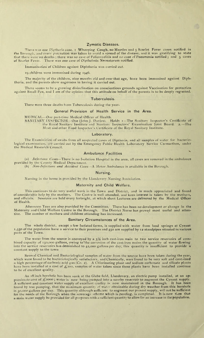 Zymotic Diseases. There was one Diptheria case, i Whooping Cough, no Measles and 5 Scarlet Fever cases notified in the Borough, and every precaution was taken to avoid a spread of the disease, and it was gratifying to state that there were no deaths ; there was no case of Poliomyelitis and no case of Pneumonia notified ; and 5 cases of Scarlet Fever. There was one case of Olpthelmia Neonatorum notified. Immunisation of Children against Diphtheria was carried out. 19 children were immunised during 1946. The majority of the children, nine months old and over that age, have been immunised against Diph- theria, and the parents show eagerness in having it carried out. There seems to be a growing disinclination on conscientious grounds against Vaccination for protection against Small Pox, and I am of the opinion that this attitude on behalf of the parents is to be deeply regretted. T uberculosis. There were three deaths from Tuberculosis during the year- General Provision of Health Service in the Area. MEDICAL—One part-time Medical Officer of Health. SANITARY INSPECTOR — One (John J. Davies). Holds 1—The Sanitarv Inspector’s Certificate of the Royal Sanitarv Institute and Sanitarv Inspectors’ Examination |oint Board. 2.— Hie Meat aird other Food Inspector’s Certificate of the Royal Sanitary Institute. Laboratory. I he Examination of swabs from all suspected cases of Diptheria, and all samples of water for bacter io- logical examination, are carried out by the Emergency Public Health Laboratory Service Carmarthen, under the Medical Research Council. Ambulance Facilities (a) Infer/mns Cases—There is no Isolation Hospital in the area, all cases are removed in the ambulance provided by the County Medical Department. (b) Non-Infections and Accident Cases—A Motor Ambulance is available in the Borough. Nursing. Nursing in the home is provided by the Llandovery Nursing Association. Maternity and Child Welfare. This continues to do very useful work in the Town and Distr ict, and is much appreciated and found of consider able help by the mothers. The Centre is well attended, and keen interest is taken bv the mother s, and officials. Sessions are held every fortnight, at which short Lectures are delivered by the Medical Officer of Health. Afternoon Teas are also provided by the Committee. There has been no development or change in the Maternity and Child Welfare Centre in the Borough. The District Nurse has proved most useful and atten- tive. The number of mothers and children attending has increased. Sanitary Circumstances of the Area. The whole district, except a few Isolated farms, is supplied with water from land springs at Cynant 1 o5° the population have a service to their premises and 450 are supplied by 12 standpipes situated in various parts of the Town. The water from the source is conveyed by a 3^ inch cast-iron main to two service reservoirs of com- bined capacity of 150,000 gallons, owing to’the corrosion of the cast-iron mains the quantity of water flowing into the service reservoirs has deminished to 42,000 gallons per day, this quantity is insufficient to provide a constant supply to the town Several Chemical and Bacteriological samples of water from the source have been taken during the year, which were found to be bacteriologically satisfactory, and Chemically, were found to be very soft and contained a high percentage of carbonic acid gas (Co. 2). A Chlorinating plant and sodium carbonate and silicate plants have been installed at a cost of ffz00, samples of water taken since these plants have been installed continue to be of excellent quality. An 18 inch borehole lias been sunk at the Glebe field, Llandovery, an electric pump installed, at an ap- proximate cost of ,-£2000 ; water is now being pumped into a nearby reservoir to augment the Cynant supply. A sufficient and constant water supply of excellent quality is now maintained in the Borough. It has been found by test pumping, that the maximum quantity of water obtainable during dry weather from this borehole is 30,000 gallons per day. This quantity although sufficient to augment our present supply, will not be sufficient for the needs of the Borough when the sewerage scheme which is pending, is completed. It is now time that a main water supply be provided for all purposes with a sufficient quantityto allowfor an increase in the population.