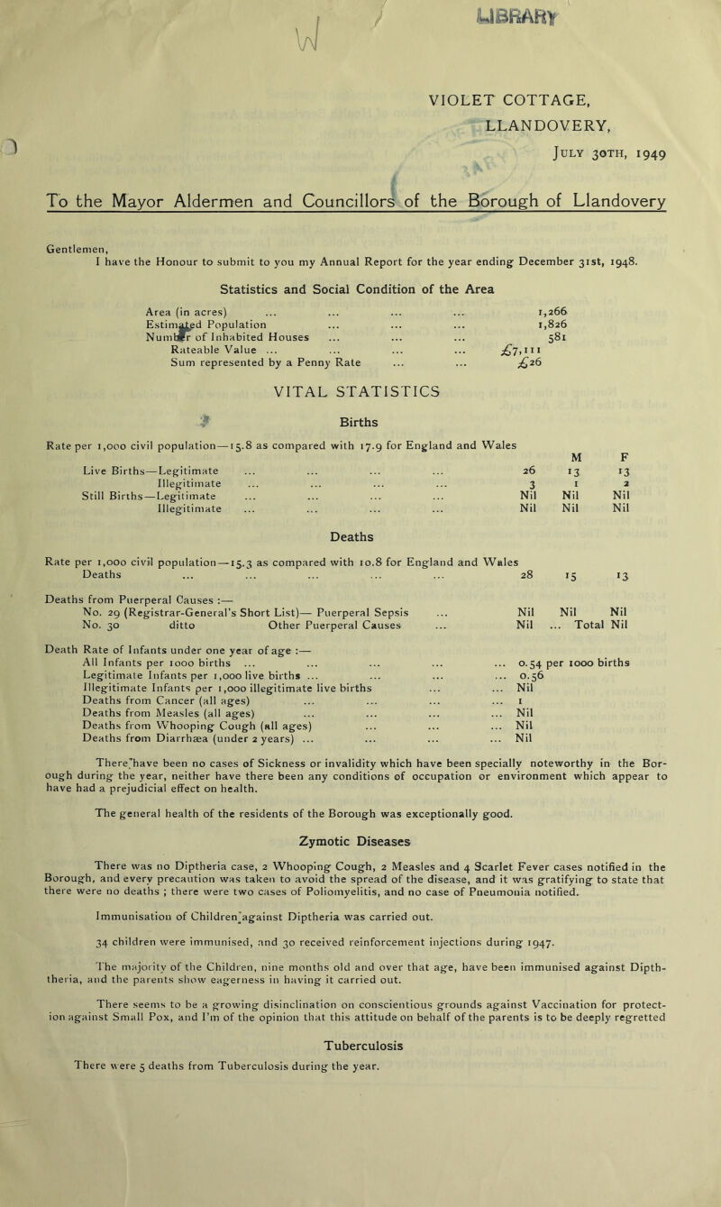 library / VIOLET COTTAGE, LLANDOVERY, July 30TH, 1949 To the Mayor Aldermen and Councillors of the Borough of Llandovery Gentlemen, I have the Honour to submit to you my Annual Report for the year ending December 31st, 1948. Statistics and Social Condition of the Area Area (in acres) ... ... ... .... 1,266 Estimated Population ... ... ... 1,826 Number of Inhabited Houses ... ... ... 581 Rateable Value ... j£7» 1 Sum represented by a Penny Rate £26 VITAL STATISTICS Births Rate per 1,000 civil population—15.8 as compared with 17.9 for England and Wales M F Live Births—Legitimate 26 13 Illegitimate 3 1 2 Still Births — Legitimate Nil Nil Nil Illegitimate Nil Nil Nil Deaths Rate per 1,000 civil population —15.3 as compared with 10.8 for England and Wales Deaths 28 r5 r3 Deaths from Puerperal Causes :— No. 29 (Registrar-General’s Short List)— Puerperal Sepsis Nil Nil Nil No. 30 ditto Other Puerperal Causes Nil .. T otal Nil Death Rate of Infants under one year of age :— All Infants per 1000 births ... 0.54 per 1000 births Legitimate Infants per 1,000 live births ... ... 0.56 Illegitimate Infants per 1,000 illegitimate live births ... Nil Deaths from Cancer (all ages) 1 Deaths from Measles (all ages) ... Nil Deaths from Whooping Cough (all ages) ... Nil Deaths from Diarrhaea (under 2 years) ... ... Nil There’have been no cases of Sickness or invalidity which have been specially noteworthy in the Bor- ough during the year, neither have there been any conditions of occupation or environment which appear to have had a prejudicial effect on health. The general health of the residents of the Borough was exceptionally good. Zymotic Diseases There was no Diptheria case, 2 Whooping Cough, 2 Measles and 4 Scarlet Fever cases notified in the Borough, and every precaution was taken to avoid the spread of the disease, and it was gratifying to state that there were no deaths ; there were two cases of Poliomyelitis, and no case of Pneumonia notified. Immunisation of Children'against Diptheria was carried out. 34 children were immunised, and 30 received reinforcement injections during 1947. The majority of the Children, nine months old and over that age, have been immunised against Dipth- theria, and the parents show eagerness in having it carried out. There seems to be a growing disinclination on conscientious grounds against Vaccination for protect- ion against Small Pox, and Pm of the opinion that this attitude on behalf of the parents is to be deeply regretted Tuberculosis 1 here were 5 deaths from Tuberculosis during the year.