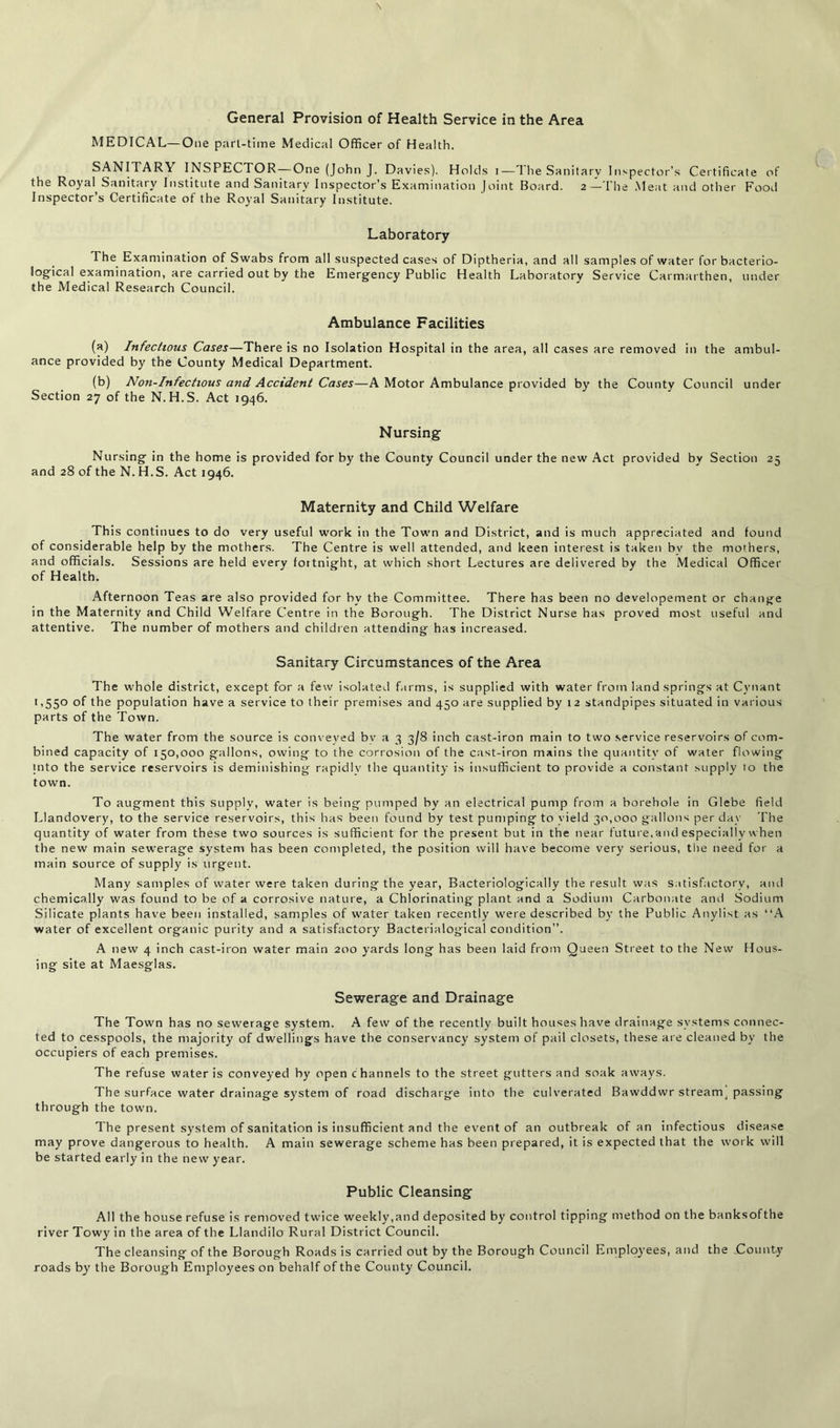 \ General Provision of Health Service in the Area MEDICAL—One part-time Medical Officer of Health. SANITARY INSPECTOR — One (John J. Davies). Holds i—The Sanitary Inspector’s Certificate of the Royal Sanitary Institute and Sanitary Inspector’s Examination Joint Board. 2—The Meat and other Food Inspector’s Certificate of the Royal Sanitary Institute. Laboratory The Examination of Swabs from all suspected cases of Diptheria, and all samples of water for bacterio- logical examination, are carried out by the Emergency Public Health Laboratory Service Carmarthen, under the Medical Research Council. Ambulance Facilities (a) Infectious Cases—There is no Isolation Hospital in the area, all cases are removed in the ambul- ance provided by the County Medical Department. (b) Non-Infectious and Accident Cases—A Motor Ambulance provided by the County Council under Section 27 of the N.H.S. Act 1946. Nursing Nursing in the home is provided for by the County Council under the new Act provided by Section 25 and 28 of the N. H.S. Act 1946. Maternity and Child Welfare This continues to do very useful work in the Town and District, and is much appreciated and found of considerable help by the mothers. The Centre is well attended, and keen interest is taken bv the mothers, and officials. Sessions are held every fortnight, at which short Lectures are delivered by the Medical Officer of Health. Afternoon Teas are also provided for hv the Committee. There has been no developement or change in the Maternity and Child Welfare Centre in the Borough. The District Nurse has proved most useful and attentive. The number of mothers and children attending has increased. Sanitary Circumstances of the Area The whole district, except for a few isolated farms, is supplied with water from land springs at Cynant 1,550 of the population have a service to their premises and 450 are supplied by 12 standpipes situated in various parts of the Town. The water from the source is conveyed by a 3 3/8 inch cast-iron main to two service reservoirs of com- bined capacity of 150,000 gallons, owing to the corrosion of the cast-iron mains the quantity of water flowing into the service reservoirs is deminishing rapidly the quantity is insufficient to provide a constant supply 10 the town. To augment this supply, water is being pumped by an electrical pump from a borehole in Glebe field Llandovery, to the service reservoirs, this has been found by test pumping to yield 30,000 gallons per day The quantity of water from these two sources is sufficient for the present but in the near future,and especially when the new main sewerage system has been completed, the position will have become very serious, the need for a main source of supply is urgent. Many samples of water were taken during the year, Bacteriologically the result was satisfactory, and chemically was found to be of a corrosive nature, a Chlorinating plant and a Sodium Carbonate and Sodium Silicate plants have been installed, samples of water taken recently were described by the Public Anylist as “A water of excellent organic purity and a satisfactory Bacterialogical condition”. A new 4 inch cast-iron water main 200 yards long has been laid from Queen Street to the New Hous- ing site at Maesglas. Sewerage and Drainage The Town has no sewerage system. A few of the recently built houses have drainage systems connec- ted to cesspools, the majority of dwellings have the conservancy system of pail closets, these are cleaned by the occupiers of each premises. The refuse water is conveyed by open channels to the street gutters and soak aways. The surface water drainage system of road discharge into the culverated Bawddwr streamy passing through the town. The present system of sanitation is insufficient and the event of an outbreak of an infectious disease may prove dangerous to health. A main sewerage scheme has been prepared, it is expected that the work will be started early in the new year. Public Cleansing All the house refuse is removed twice weekly,and deposited by control tipping method on the banksofthe river Towy in the area of the Llandilo Rural District Council. The cleansing of the Borough Roads is carried out by the Borough Council Employees, and the County roads by the Borough Employees on behalf of the County Council.