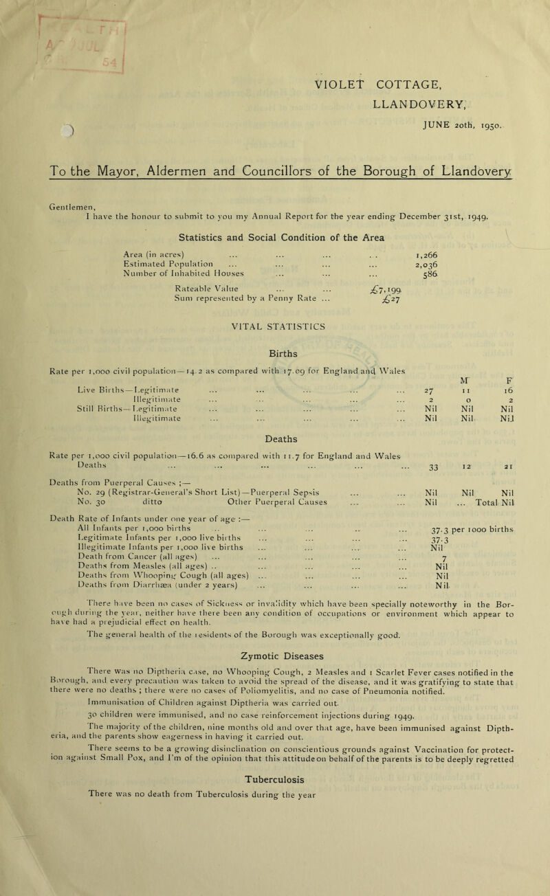 VIOLET COTTAGE, LLANDOVERY, JUNE 20th, 1950. To the Mayor, Aldermen and Councillors of the Borough of Llandovery Gentlemen, I have the honour to submit to you my Annual Report for the year ending December 31st, 1949. Statistics and Social Condition of the Area Area (in acres) ... ... ... . . 1,266 Estimated Population ... ... ... ... 2,036 Number of Inhabited Houses ... ... ... 586 Rateable Value ... ... ^7,199, Sum represented by a Penny Rate ... ^27 VITAL STATISTICS Births Rate per 1,000 civil population—14.2 as compared with 17.09 for England and Wales Live Births — Legitimate 27 M 11 F 16 Illegitimate 2 0 2 Still Births — Legitimate Nil Nil Nil Illegitimate Nil Nil Ni.l per 1,000 civil Deaths Deaths population—16.6 as compared with 11.7 for England and Wales 33 12 21 Deaths from Puerperal Causes ; — No. 29 (Registrar-General’s Short List) — Puerperal Sepsis ... ... Nil Nil Nil No. 30 ditto Other Puerperal Causes ... ... Nil ... Total Nil Death Rate of Infants under one year of age :—• All Infants per 1,000 births Legitimate Infants per 1,000 live births Illegitimate Infants per 1,000 live births Death from Cancer (all ages) Deaths from Measles (all ages) .. Deaths from Whooping Cough (all ages) Deaths from Diarrhasa (under 2 years) 37.3 per 1000 births 37-3 Nil 7 Nil Nil Nil There have been no cases of Sickness or invalidity which have been specially noteworthy in the Bor- ough during the year, neither have there been any condition of occupations or environment which appear to have had a prejudicial effect on health. The general health of the lesidents of the Borough was exceptionally good. Zymotic Diseases There was no Diptheria case, no Whooping Cough, 2 Measles and 1 Scarlet Fever cases notified in the Borough, and every precaution was taken to avoid the spread of the disease, and it was gratifying to state that there were no deaths ; there were no cases of Poliomyelitis, and no case of Pneumonia notified. Immunisation of Children against Diptheria was carried out. 30 children were immunised, and no case reinforcement injections during 1949. The majority of the children, nine months old and over that age, have been immunised against Dipth- eria, and the parents show eagerness in having it carried out. There seems to be a growing disinclination on conscientious grounds against Vaccination for protect- ion against Small Pox, and I’m of the opinion that this attitude on behalf of the parents is to be deeply regretted Tuberculosis There was no death from Tuberculosis during the year