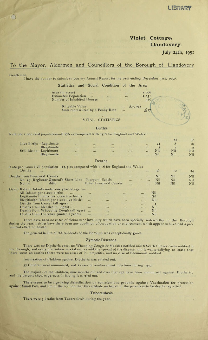 libram Violet Cottage, Llandovery, July 24th, 1951 To the Mayor, Aldermen and Councillors of the Borough of Llandovery Gentlemen, I have the honour to submit to you my Annual Report for the year ending December 31st, 1950. Statistics and Social Condition of the Area Area (in acres) 1,266 Estimated Population 2,051 Number of Inhabited Houses 586 Rateable Value •• £7,199 'f Sum represented by a Penny Rate £27 VITAL STATISTICS Births 75; Rate per 1,000 civil population—8.776 as compared with 15.8 for England and Wales. Live Births — Legitimate 24 M 8 F 16 Illegitimate ... 3 i 2 Still Births—Legitimate Nil Nil Nil Illegitimate Nil Nil Nil Deaths R ate per 1,000 civil population —17.5 as compared with 11.6 for England and Wales Deaths ... 36 12 24 Deaths from Puerperal Causes . Nil Nil Nil No. 29 (Registrar-General’s Short List) — Puerperal Sepsis Nil Nil Nil No. 30 ditto Other Puerperal Causes . Nil Nil Nil Death Rate of Infants under one year of age :—- All Infants per 1,000 births ... ... ... ... ... Nil Legitamite Infants per 1,000 live births ... ... ... ... Nil Illegitimate Infants per 1,000 live births ... ... ... ... Nil Deaths from Cancer (all ages) .. ... ... ... ... 4 Deaths from Measles (all ages) ... ... ... ... ... Nil Deaths from Whooping Cough (all ages) ... ... ... ... Nil Deaths from Diarrhaea (under 2 years) ... ... ... ... Nil There have been no cases of sickness or invalidity which have been specially noteworthy in the Borough during the year, neither have there been any condition of occupation or environment wThich appear to have had a pre- iudicial effect on health. The general health of the residents of the Borough was exceptionally good. Zymotic Diseases There was no Diptheria case, no Whooping Cough or Measles notified and 8 Scarlet Fever cases notified in the Porough, and every precaution was taken to avoid the spread of the disease, and it was gratifying to state that there were no deaths ; there were no cases of Poliomyelitis, and no case of Pneumonia notified. Imunisation of Children against Diptheria was carried out. 37 Children were immunised, and 2 cases of reinforcement injections during 1950. The majority of the Children, nine months old and over that age have been immunised against Diptheria, and the parents show eagerness in having it carried out. There seems to be a growing disinclination on conscientious grounds against Vaccination for protection against Small Pox, and I’m of the opinion that this attitude on behalf of the parents is to be deeply regretted. Tuberculosis There were 3 deaths from Tuberculosis during the year.