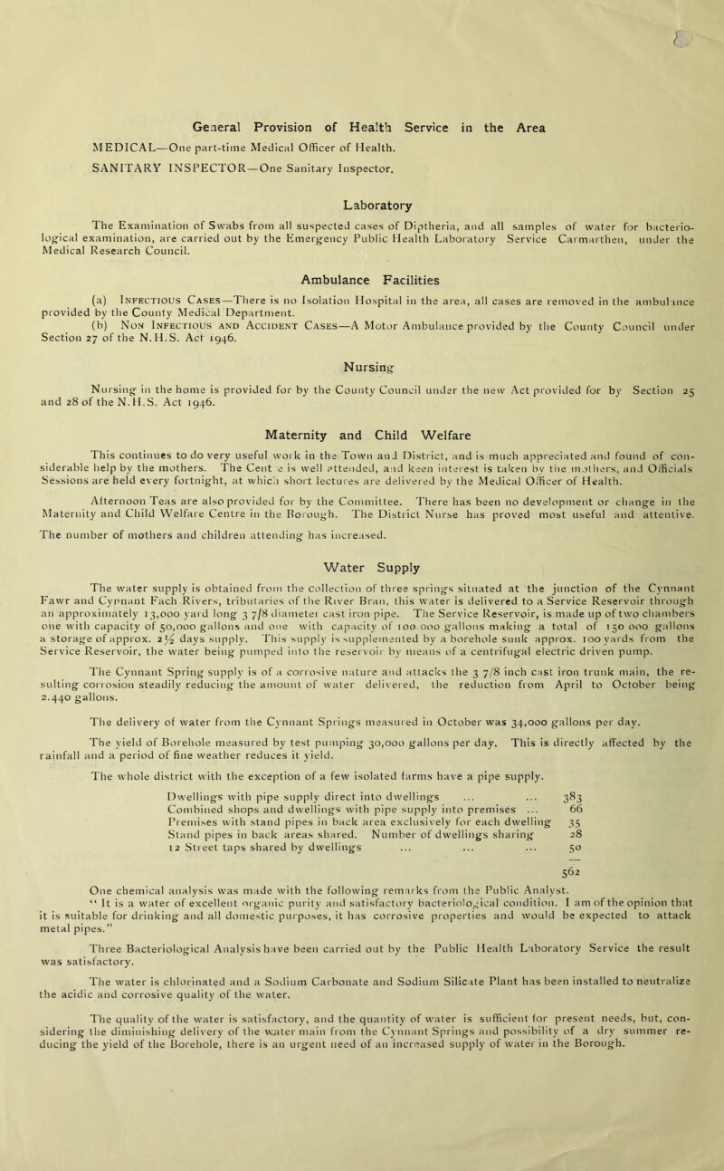 { General Provision of Health Service in the Area MEDICAL—One part-time Medical Officer of Health. SANITARY INSPECTOR—One Sanitary Inspector. Laboratory The Examination of Swabs from all suspected cases of Diptheria, and all samples of water for bacterio- logical examination, are carried out by the Emergency Public Health Laboratory Service Carmarthen, under the Medical Research Council. Ambulance Facilities (a) Infectious Cases—There is no Isolation Hospital in the area, all cases are removed in the ambulance provided by the County Medical Department. (b) Non Infectious and Accident Cases—A Motor Ambulance provided by the County Council under Section 27 of the N.H.S. Act 1946. Nursing Nursing in the home is provided for by the County Council under the new Act provided for by Section 25 and 28 of the N. H.S. Act 1946. Maternity and Child Welfare 1 his continues to do very useful work in the Town and District, and is much appreciated and found of con- siderable help by the mothers. The Cent e is well attended, and keen interest is taken by the mothers, and Officials Sessions are held every fortnight, at which short lectures are delivered by the Medical Officer of Health. Afternoon Teas are also provided for by the Committee. There has been no development or change in the Maternity and Child Welfare Centre in the Borough. The District Nurse has proved most useful and attentive. The number of mothers and children attending has increased. Water Supply The water supply is obtained from the collection of three springs situated at the junction of the Cynnant Fawr and Cynnant Each Rivers, tributaries of the River Bran, this water is delivered to a Service Reservoir through an approximately 13,000 yard long 3 7/8 diameter cast iron pipe. The Service Reservoir, is made up of two chambers one with capacity of 50,000 gallons and one with capacity of 100 000 gallons making a total of 150 000 gallons a storage of approx. 2l/2 days supply. This supply is supplemented by a borehole sunk approx. 100 yards from the Service Reservoir, the water being pumped into the reservoir by means of a centrifugal electric driven pump. The Cynnant Spring supply is of a corrosive nature and attacks the 3 7/8 inch cast iron trunk main, the re- sulting corrosion steadily reducing the amount of water delivered, the reduction from April to October being 2.440 gallons. The delivery of water from the Cynnant Springs measured in October was 34,000 gallons per day. The yield of Borehole measured by test pumping 30,000 gallons per day. This is directly affected by the rainfall and a period of fine weather reduces it yield. The whole district with the exception of a few isolated farms have a pipe supply. Dwellings with pipe supply direct into dwellings ... ... 383 Combined shops and dwellings with pipe supply into premises ... 66 Premises with stand pipes in back area exclusively for each dwelling 35 Stand pipes in back areas shared. Number of dwellings sharing 28 12 Street taps shared by dwellings ... ... ... 50 562 One chemical analysis was made with the following remarks from the Public Analyst. “ It is a water of excellent organic purity and satisfactory bacteriological condition. I am of the opinion that it is suitable for drinking and all domestic purposes, it has corrosive properties and would be expected to attack metal pipes.” Three Bacteriological Analysis have been carried out by the Public Health Laboratory Service the result was satisfactory. The water is chlorinated and a Sodium Carbonate and Sodium Silicate Plant has been installed to neutralize the acidic and corrosive quality of the water. The quality of the water is satisfactory, and the quantity of water is sufficient for present needs, but, con- sidering the diminishing delivery of the waiter main from the Cynnant Springs and possibility of a dry summer re- ducing the yield of the Borehole, there is an urgent need of an increased supply of water in the Borough.