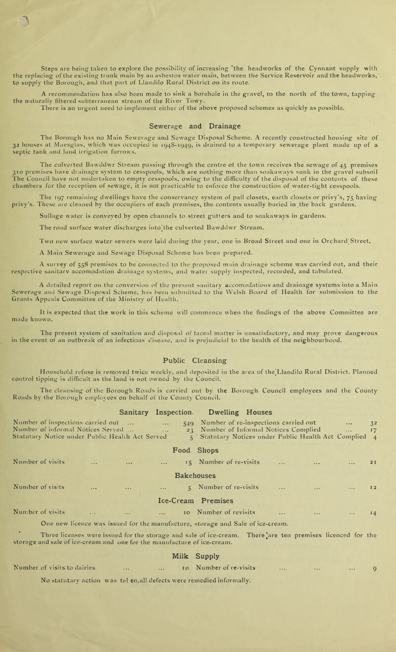 Steps are being taken to explore the possibility of increasing'the headvvorks of the Cynnant supply with the replacing of the existing trunk main by an asbestos water main, between the Service Reservoir and the headworks, to supply the Borough, and that part of Llandilo Rural District on its route. A recommendation has also been made to sink a borehole in the gravel, to the north of the town, tapping the naturally filtered subterranean stream of the River Towy. There is an urgent need to implement either of the above proposed schemes as quickly as possible. Sewerage and Drainage The Borough has no Main Sewerage and Sewage Disposal Scheme. A recently constructed housing site of 32 houses at Maesglas, which was occupied in 1948-1949, is drained to a temporary sewerage plant made up of a septic tank and land irrigation furrows. The culverted Bawddwr Stream passing through the centre ot the town receives the sewage of 45 premises 310 premises have drainage system to cesspools, which are nothing more than soakaways sunk in the gravel subsoil The Council have not undertaken to empty cesspools, owing to the difficulty of the disposal of the contents of these chambers for the reception of sewage, it is not practicable to enforce the construction of water-tight cesspools. The 197 remaining dwellings have the conservancy system of pail closets, earth closets or privy’s, 75 having privy’s. These are cleaned by the occupiers of each premises, the contents usually buried in The back gardens. Sullage water is conveyed by open channels to street gutters and to soakaways in gardens. The road surface water discharges intoThe culverted Bawddwr Stream. Two new surface water sewers were laid during the year, one in Broad Street and one in Orchard Street. A Main Sewerage and Sewage Disposal Scheme has been prepared. A survey of 558 premises to be connected to the proposed main drainage scheme was carried out, and their respective sanitary accomodation drainage systems, and water supply inspected, recorded, and tabulated. A detailed report on the conversion of the present sanitary accomodations and drainage systems into a Main Sewerage and Sewage Disposal Scheme, has been submitted to the Welsh Board of Health for submission to the Grants Appeals Committee of the Ministry of Health. It is expected that the work in this scheme will commence when the findings of the above Committee are made known. The present system of sanitation and disposal of faceal matter is unsatisfactory, and may prove dangerous in the event of an outbreak of an infectious disease, and is prejudicial to the health of the neighbourhood. Public Cleansing- Household refuse is removed twice weekly, and deposited in the area of theTdandilo Rural District. Planned control tipping is difficult as the land is not owned by the Council. The cl eansing of the Borough Roads is carried out by the Borough Council employees and the County Roads by the Borough employees on behalf of the County Council. Sanitary Inspection. Dwelling Houses Number of inspections carried out Number of informal Notices Served .. Statutary Notice under Public Health Act Served 549 Number of re-inspections carried out ... 32 23 Number of Informal Notices Complied ... 17 5 Statutary Notices under Public Health Act Complied 4 Number of visits Number of visits Food Shops 15 Number of re-visits ... ... ... 21 Bakehouses 5 Number of re-visits ... ... ... 12 Ice-Cream Premises Number of visits ... ... ... 10 Number of revisits ... ... ... 14 One new licence was issued for the manufacture, storage and Sale of ice-cream. Three licenses were issued for the storage and sale of ice-cream. There’are ten premises licenced for the storage and sale of ice-cream and one for the manufacture of ice-cream. Number of visits to dairies Milk Supply 10 Number of re-visits No statutary action was tal en,all defects were remedied informally.
