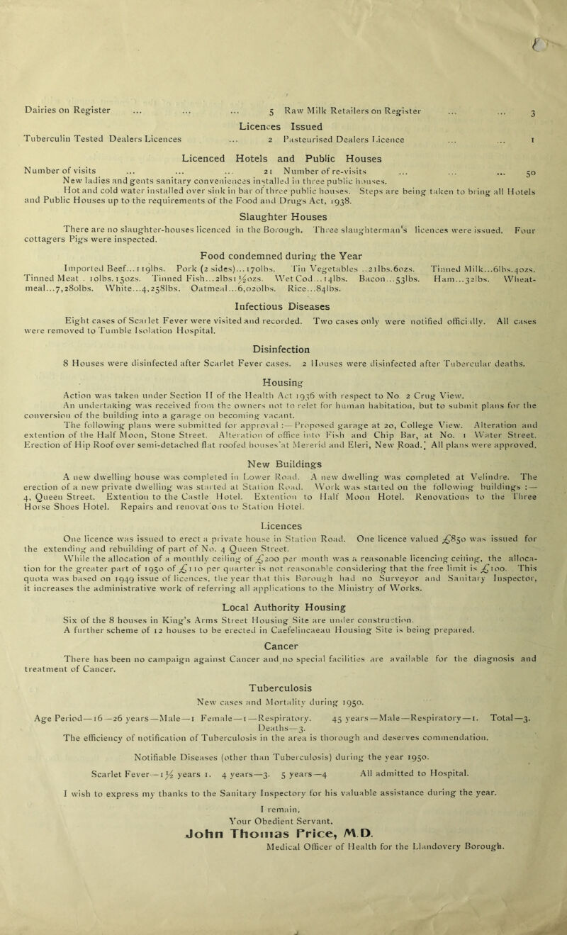 Dairies on Register Tuberculin Tested Dealers Licences 5 Raw Milk Retailers on Register Licences Issued 2 Pasteurised Dealers Licence 5° Licenced Hotels and Public Houses Number of visits ... ... ... 21 Number of re-visits New ladies and gents sanitary conveniences installed in three public houses. Hot and cold water installed over sink in bar of three public houses. Steps are being taken to bring all Hotels and Public Houses up to the requirements of the Food and Drugs Act, 1938. Slaughter Houses There are no slaughter-houses licenced in the Borough. Three slaughterman's licences were issued. Four cottagers Pigs were inspected. Food condemned during the Year Imported Beef... 11 gibs. Pork (2 sides)... lyolbs. Tin Vegetables ..2 ilbs.6ozs. Tinned Milk...61bs.402s. Tinned Meat . iolbs.i5ozs. Tinned Fish...2lbsi ^ozs. Wet Cod .. 14Ibs. Bacon.• ■ 53Ibs. Ham...32lbs. Wheat- meal. ..7,28olbs. White...4,2581bs. Oatmeal ...6,o2olbs. Rice.-.Sqlbs. Infectious Diseases Eight cases of Scailet Fever were visited and recorded. Two cases only were notified officially. All cases were removed to Tumble Isolation Hospital. Disinfection 8 Houses were disinfected after Scarlet Fever cases. 2 Houses were disinfected after Tubercular deaths. Housing Action was taken under Section II of the Health Act 1936 with respect to No. 2 Crug View. An undertaking was received from the owners not to relet for human habitation, but to submit plans for the conversion of the building into a garage on becoming vacant. The following plans were submitted for approv al :— Proposed garage at 20, College View. Alteration and extention of the Half Moon, Stone Street. Alteration of office into Fish and Chip Bar, at No. 1 Water Street. Erection of Hip Roof over semi-detached flat roofed houses'at Mererid and Eleri, New Road.) All plans were approved. New Buildings A new dwelling house was completed in Lower Road. A new dwelling was completed at Velindre. The erection of a new private dwelling was started at Station Road. Work was started on the following buildings :—• 4, Queen Street. Extention to the Castle Hotel. Extention to Half Moon Hotel. Renovations to the Three Horse Shoes Hotel. Repairs and renovat’ons to Station Hotel. Licences One licence was issued to erect a private house in Station Road. One licence valued ^850 was issued for the extending and rebuilding of part of No. 4 Queen Street. While the allocation of a monthly ceiling ot'^200 per month was a reasonable licencing ceiling, the alloca- tion for the greater part of 1950 of £1 10 per quarter is not reasonable considering that the free limit is ^100. This quota was based on 1949 issue of licences, the year that this Borough had no Surveyor and Sanitary Inspector, it increases the administrative work of referring all applications to the Ministry of Works. Local Authority Housing Six of the 8 houses in King’s Arms Street Housing Site are under construction. A further scheme of 12 houses to be erected in Caefelincaeau Housing Site is being prepared. Cancer There has been no campaign against Cancer and no special facilities are available for the diagnosis and treatment of Cancer. Tuberculosis New cases and Mortality during 1950. Age Period—16—26 years — Male — 1 Female—1—Respiratory. 45 years—Male — Respiratory — 1. Total—3. Deaths—3. The efficiency of notification of Tuberculosis in the area is thorough and deserves commendation. Notifiable Diseases (other than Tuberculosis) during the year 1950. Scarlet Fever—years 1. 4 years—3. 5 years—4 All admitted to Hospital. I wish to express my thanks to the Sanitary Inspectory for his valuable assistance during the year. I remain, Your Obedient Servant. John Thomas Price, /VVD. Medical Officer of Health for the Llandovery Borough.