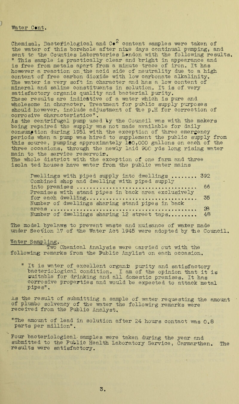 Water C»nt. ) p Chemisal, Bacteriological and Ce content samples were taken of the water of this borehole after niice days continual pumping, and sent to the Counties Laboratories London with the following results. This sample is practically clear and bright in appearance and is free from metals apart from a minute•trace of iron. It has however a reaction o.n.the acid side of neutrality due to a high content of free carbon dioxide with low carbonate alkalinity. The water is very soft in character end has a low content of mineral and saline constituents in solution. It is of very satisfactory organic quality and bacterial purity. These results are indicative of a water which is pure and wholesome in character. Treatment for public supply purposes should however, include adjustment of ihe p.H for correction of corrosive characteristics. As the centrifugal pump used by the Council was with the makers being repaired the supply was not made available for daily consumption during 1951 with the exception of three emergency periods when a pump was hired to supplement the public supply from this source, pumping approximately 100,000 gallons on each of the three occasions, through the newly laid 900 yds long rising water main to the service reservoir. The whole district with the exception of one farm and three isola ted houses have water from the public water mains Pwellings with piped supply into dwellings 392 Combined shop and dwelling with piped supply into premises 66 Premises with stand pipes in back area exclusively for each dwelling 35 Number of dwellings sharing stand pipes in back areas 28 Number of dwellings sharing 12 street taps... 48 The model byelaws to prevent waste and nuisance of water made under Section 17 of the Water Act 1945 were adopted by ihe Council. Water ■ Sampling.... 3?wo Chemical Analysis were carried out with the following remarks from the Public Anylist on each occasion, It is water of excellent organic purity and satisfactory bacteriological condition. I am of the opinion that it is suitable for drinking and all domestic premises. It has corrosive properties and would be expected to attack metal pipes. As the result of submitting a sample of water requesting the amount of plumbo solvency of the water the followirg remarks were received from the Public Analyst. The amount of lead in solution after 24 hours contact was 0.8 parts per million. Pour bacteriological samples were taken during the year and submitted to the Public Health Laboratory Service, Carmarthen. The results were satisfactory.