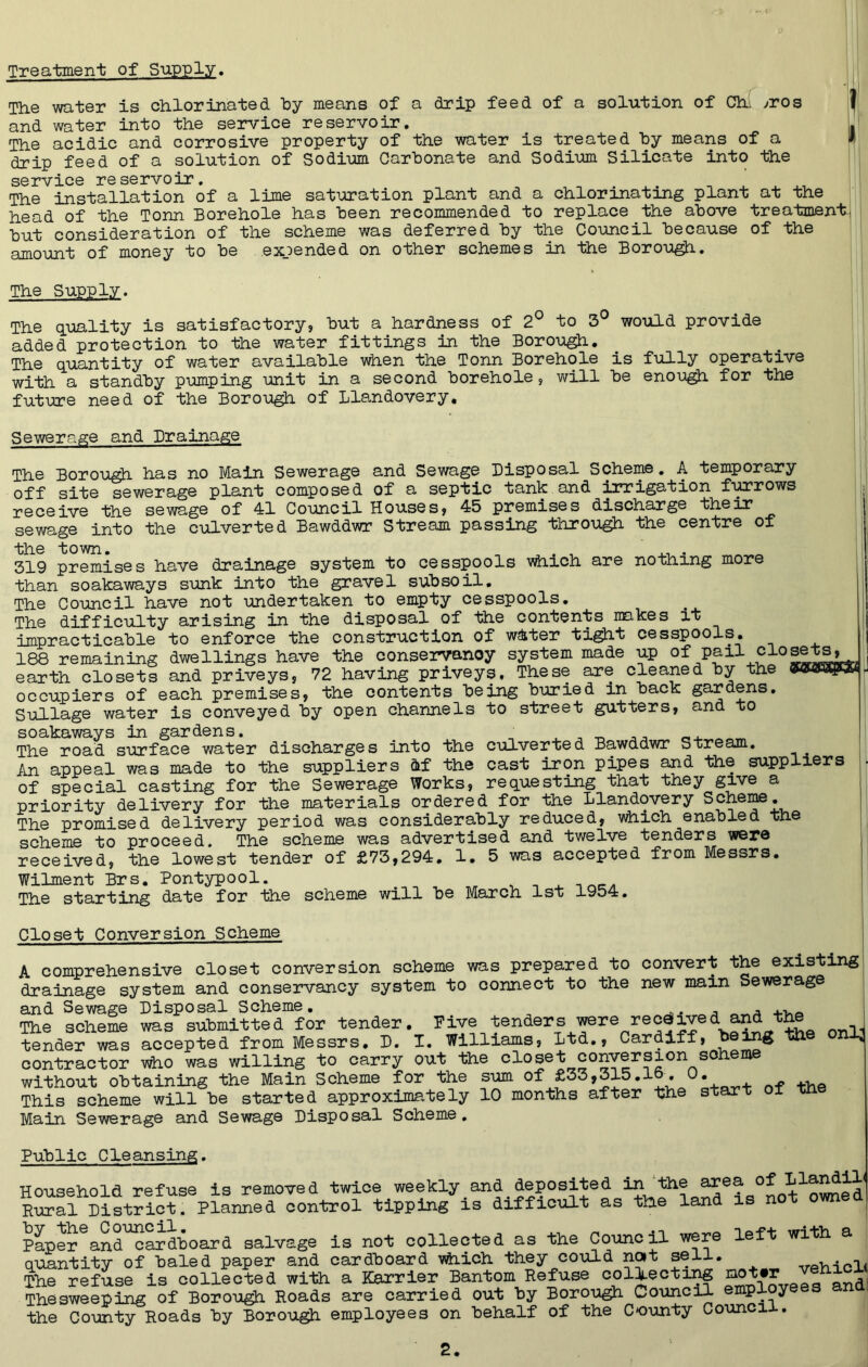 Treatment of Supply. The water is chlorinated by means of a drip feed of a solution of Ch: /ros 1 and water into the service reservoir. L The acidic and corrosive property of the water is treated by means of a i drip feed of a solution of Sodium Carbonate and Sodium Silicate into the service reservoir. # The installation of a lime saturation plant and a chlorinating plant at the head of the Tonn Borehole has been recommended to replace the above treatment, but consideration of the scheme was deferred by the Council because of the amount of money to be expended on other schemes in the Borough. The Supply. The quality is satisfactory, but a hardness of 2° to 3° would provide added protection to the water fittings In the Borough. The quantity of water available when the Tonn Borehole is fully operative with a standby pumping unit in a second borehole, will be enough for the future need of the Borough of Llandovery. Sewerage and Drainage The Borough has no Main Sewerage and Sewage Disposal Scheme. A temporary off site sewerage plant composed of a septic tank and irrigation furrows receive the sewage of 41 Council Houses, 45 premises discharge their sewage into the culverted Bawddwr Stream passing through the centre of the town. , , ... 319 premises have drainage system to cesspools which are nothing more than soakaways sunk into the gravel subsoil. The Council have not undertaken to empty cesspools. The difficulty arising in the disposal of Hie contents makes it impracticable to enforce the construction of w&ter tight cesspools. 188 remaining dwellings have^the conseryanoy system made up^of lOO X GiUclXII-Liig, v - ------- v - - , earth closets and priveys, 72 having priveys. These are cleaned by the occupiers of each premises, the contents being buried in back gardens. Sullage water is conveyed by open channels to street gutters, and to soakaways in gardens. , ,, __ The road surface water discharges into the culverted Bawddwr Stream. An appeal was made to the suppliers ftf the cast iron pipes and the suppliers of special casting for the Sewerage Works, requesting that they give a priority delivery for the materials ordered for the Llandovery Scheme. The promised delivery period was considerably reduced, which enabled the scheme to proceed. The scheme was advertised and twelve tenders were received, the lowest tender of £73,294. 1. 5 was accepted from Messrs. Wilment Brs. Pontypool. The starting date for the scheme will be March 1st 1954. Closet Conversion Scheme A comprehensive closet conversion scheme was prepared to convert the existing drainage system and conservancy system to connect to the new main Sewerage and Sewage Disposal Scheme. , , _ The scheme was submitted for tender. Five tenders were received and the n-nH tender was accepted from Messrs. D. I. Williams, Ltd., Cardiff, ^ on3> contractor who was willing to carry out the closet conversion scheme without obtaining the Main Scheme for the sum of £33,315.1 This scheme will be started approximately 10 months after the start ox xn Main Sewerage and Sewage Disposal Scheme. Public Cleansing. Household refuse is removed twice weekly and deposited in the area downed Rural District. Planned control tipping is difficult as tUe land is not owned Paper and cardboard salvage is not collected as the Council were left with a quantity of baled paper and cardboard vhich they could not sell. wrph-icl< The refuse is collected with a Karrier Bantom Refuse collecting d Thesweeping of Borough Roads are carried out by Borough Council employe s the County Roads by Borough employees on behalf of the County Council.