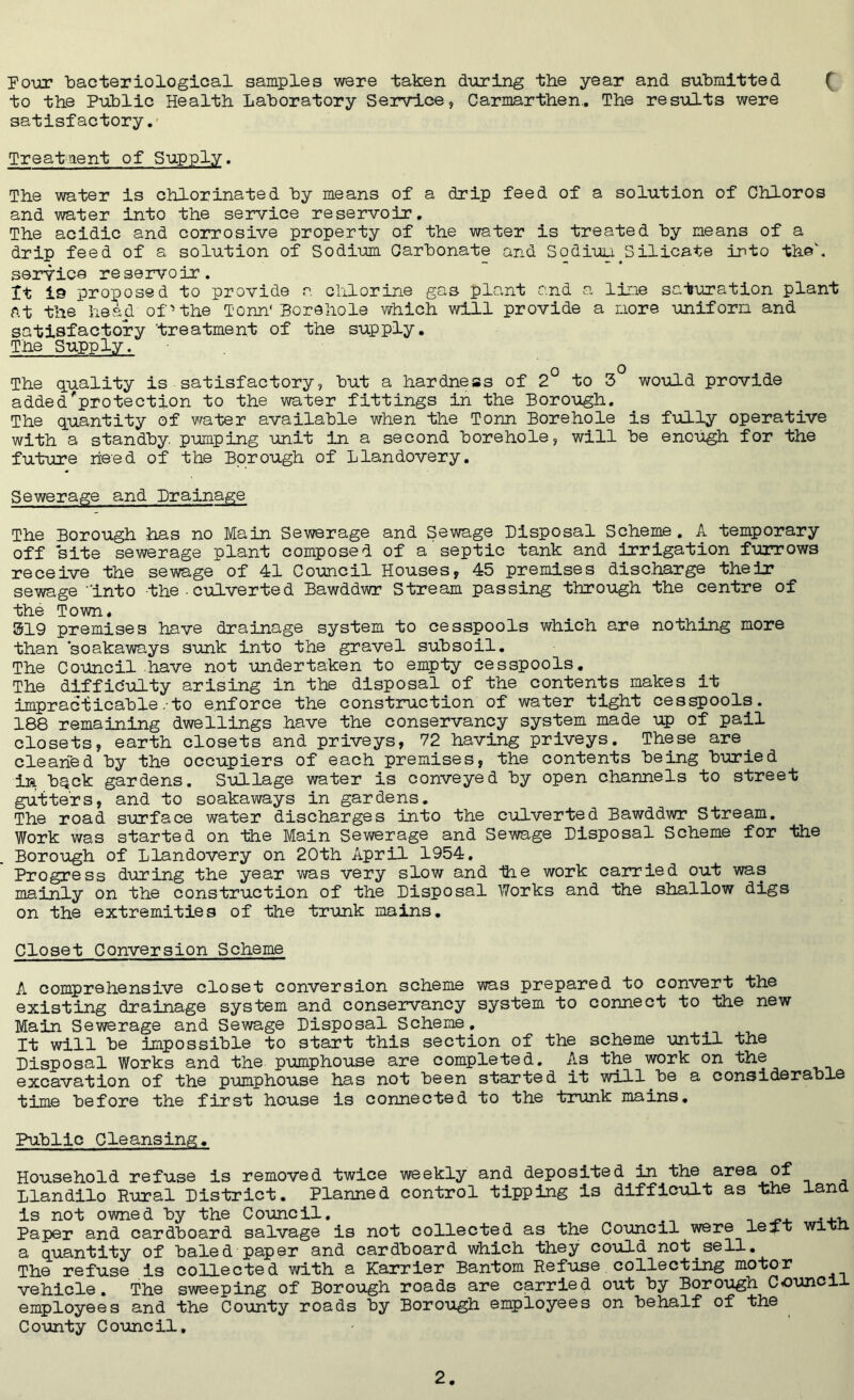 Four bacteriological samples were taken during the year and submitted ( to the Public Health Laboratory Service, Carmarthen.. The results were satisfactory. Treatment of Supply. The water is chlorinated by means of a drip feed of a solution of Chloros and water into the service reservoir. The acidic and corrosive property of the water is treated by means of a drip feed of a solution of Sodium Carbonate and Sodiuu.Silicate into th©\ service reservoir. It is proposed to provide r. chlorine gas plant and a line saturation plant At the head of 'the Tom' Borehole which will provide a more uniform and satisfactory treatment of the supply. The Supply. o o The quality is satisfactory, but a hardness of 2 to 3 would provide added'protection to the water fittings in the Borough. The quantity of water available when the Tonn Borehole is fully operative with a standby, pumping unit in a second borehole, will be enough for the future need of the Borough of Llandovery. Sewerage and Drainage The Borough has no Main Sewerage and Sewage Disposal Scheme. A temporary off site sewerage plant composed of a septic tank and irrigation furrows receive the sewage of 41 Council Houses, 45 premises discharge their sewage “into the . culverted Bawddwr Stream passing through the centre of the Town. 319 premises have drainage system to cesspools which are nothing more than soakaways sunk into the gravel subsoil. The Council have not undertaken to empty cesspools. The difficulty arising in the disposal of the contents makes it impracticable.to enforce the construction of water tight cesspools. 188 remaining dwellings have the conservancy system made up of pail closets, earth closets and priveys, 72 having priveys. These are cleaned by the occupiers of each premises, the contents being buried in b^ck gardens. Sullage water is conveyed by open channels to street gutters, and to soakaways in gardens. The road surface water discharges into the culverted Bawddwr Stream. Work was started on the Main Sewerage and Sewage Disposal Scheme for the Borough of Llandovery on 20th April 1954. Progress during the year was very slow and the work carried out was mainly on the construction of the Disposal Works and the shallow digs on the extremities of the trunk mains. Closet Conversion Scheme A comprehensive closet conversion scheme was prepared to convert the existing drainage system and conservancy system to connect to the new Main Sewerage and Sewage Disposal Scheme, It will be impossible to start this section of the scheme until the Disposal Works and the pumphouse are completed. As the work on the excavation of the pumphouse has not been started it will be a considerable time before the first house is connected to the trunk mains. Public Cleansing. Household refuse is removed twice weekly and deposited in the area of Llandilo Rural District. Planned control tipping is difficult as Lhe land is not owned by the Council. ... Paper and cardboard salvage is not collected as the Council were left win a quantity of baled paper and cardboard which they could not sell. The refuse is collected with a Karrier Bantom Refuse collecting motor vehicle. The sweeping of Borough roads are carried out by Borough Council employees and the County roads by Borough employees on behalf of the County Council,