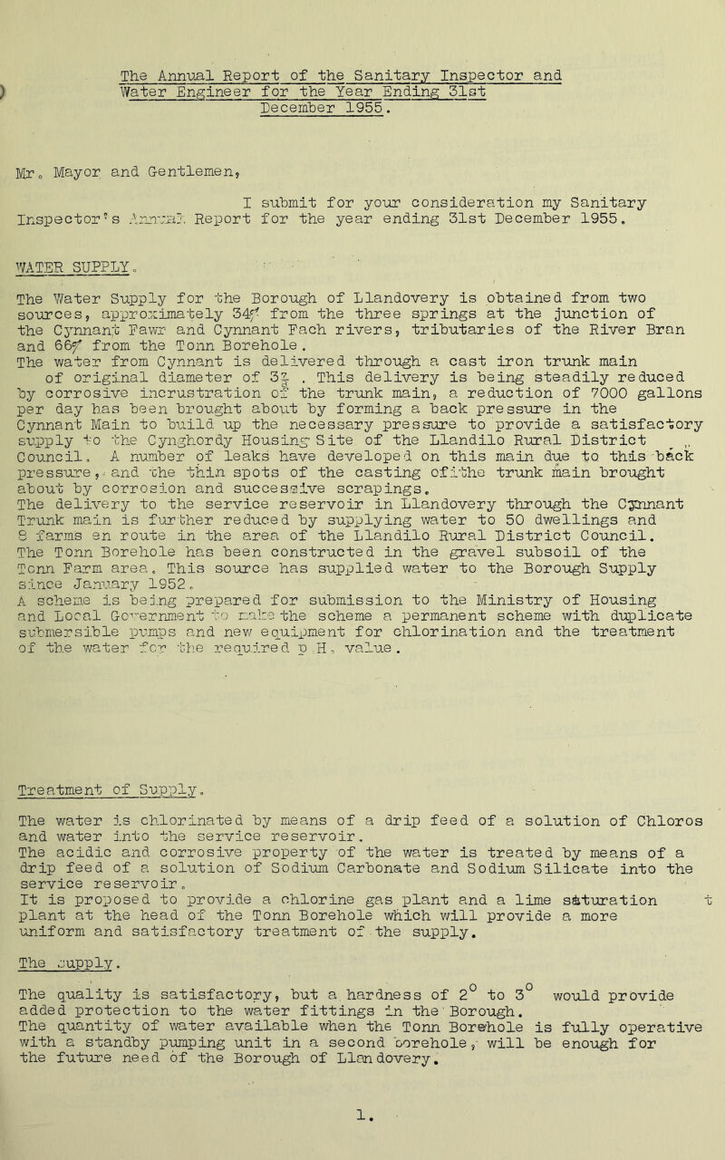 > The Annual Report of the Sanitary Inspector and Water Engineer for the Year Ending 51st December 1955. Mro Mayor and ■Gentlemen, I submit for your consideration my Sanitary Inspectors Annual Report for the year ending 31st December 1955. WATER SUPPLY, The Water Supply for the Borough of Llandovery is obtained from two sources, approximately 34f^ from the three springs at the junction of the Cynnant Fawr and Cynnant Bach rivers, tributaries of the River Bran and 66f* from the Tonn Borehole . The water from Cynnant is delivered through a cast iron trunk main of original diameter of 3a . This delivery is being steadily reduced by corrosive incrustration of the trunk main, a reduction of 7000 gallons per day has been brought about by forming a back pressure in the Cynnant Main to build up the necessary pressure to provide a satisfactory supply lo the Cynghordy Housing’Site of the Llandilo Rural District _ ,, Council, A number pf leaks have developed on this main due to this'back pressure and the thin spots of the casting ofithe trunk main brought about by corrosion and successive scrapings. The delivery to the service reservoir in Llandovery through the Cynnant Trunk main is further reduced by supplying water to 50 dwellings and 8 farms en route in the area of the Llandilo Rural District Council. The Tonn Borehole has been constructed in the gravel subsoil of the Tonn Farm area. This source has supplied water to the Borough Supply since January 1952. A scheme is being prepared for submission to the Ministry of Housing and Local Government to make the scheme a permanent scheme with duplicate submersible pumps and new equipment for chlorination and the treatment of the water for the required p,Il, value. Treatment of Supply. The water is chlorinated by means of a drip feed of a solution of Chloros and water into the service reservoir. The acidic and corrosive property of the water is treated by means of a drip feed of a solution of Sodium Carbonate and Sodium Silicate into the service reservoir. It is proposed to provide a chlorine gas plant and a lime saturation plant at the head of the Tonn Borehole which will provide a more uniform and satisfactory treatment of the supply. The supply. The quality is satisfactory, but a,hardness of 2° to 3° would provide added protection to the water fittings in the'Borough. The quantity of water available when the Tonn Borehole is fully operative with a standby pumping unit in a second borehole,- will be enough for the future need of the Borough of Llandovery.