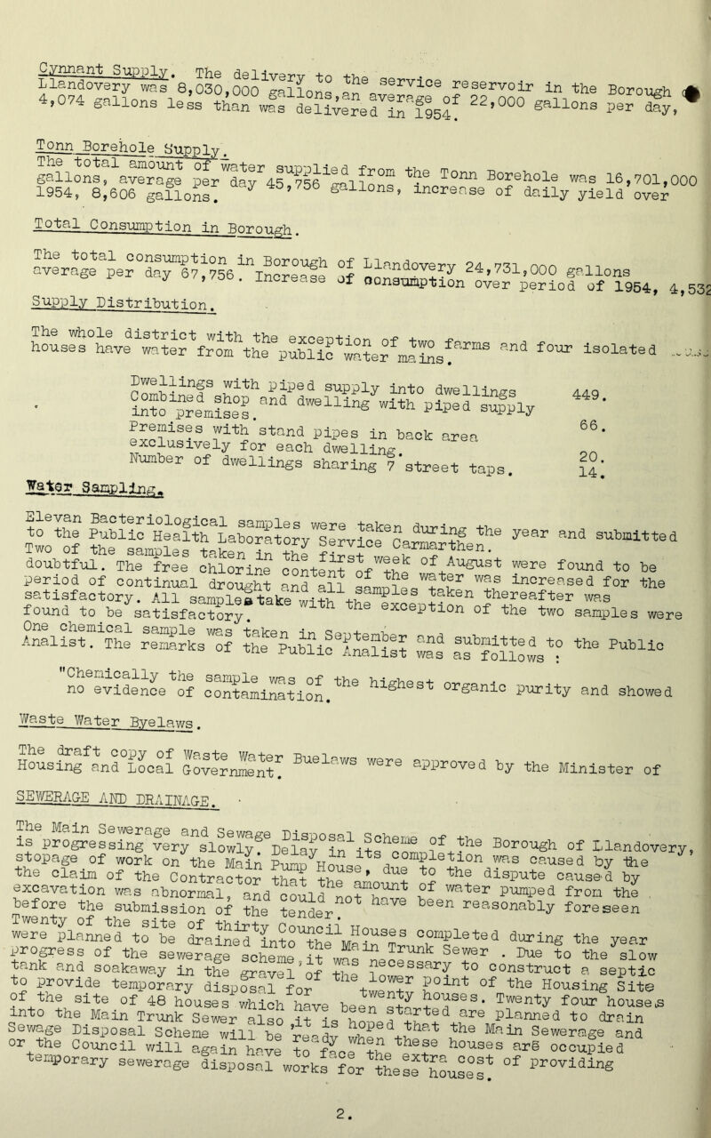 Llandovery °waf 8,030,Oof gallons servloe reservoir in the Borough <# 4,074 gallons leL tC w?f delUtreTtTft^ 22,0°° gall0ns Tonn__Borehole Supply ga!l^fa~ pfr^y^rie^lg^ th® T°™ Borehole was 16,701,000 1954, 8,606 gallons! gallons, increase of daily yield over Total Consumption in Borough averaf fef dafffss'''“increase of ^andov®ry 24,731,000 gallons i ,/oo. increase of oonaumption over period of 1954, 4,53 Supply Distribution. houses haveter^from^h^public^water^mains!armS *** f0m> isolated —s. Ballings with piped supply into dwellings int^prem£e°s.ana dWellinS piped supply exclusively^for^each^dweliing^0^ Number of dwellings sharing 7’street taps. 449. 66. 20. 14. Wator Sampling 1£ ” “* doubtful. The free chlorine ffftffthl °f/ugus't found to be period of continual drought and all IN!.! wPfr was increased for the AnalistNihe rKslI ^Public'TrlTill lat If ^ffsf ** PUbl±° Chemically the sample was of the h-i srh& o +• no evidence of contamination. gh * or£anic purity and showed Waste Water Bvalawg # The draft copy of Weste w^+pr utiqi Housing and Local toverrUnt. Buelaws were approved by the Minister of SEWERAGE AND PBATNAGE ■ is pro^efffferyfio^^^Posal Scheme of the Borough of Llandovery, stopage of work on the MaiA Purm wlhf a Sletlon oaused by the the claim of the Contract® SS ffl’ du2 the dispute caused by excavation wa.s abnormal, and fffft wf °f water Pimped from the before the submission of the tetter have been reas°nably foreseen Twenty of the site of thirty Council un were planned to be draineTfffIfIT c10I,®le te d during the year progress of the seweragfsotof -f “1“ ^runk Sewei • Due to the slow tank and soakaway in the grafl’f necessary to construct a septic to provide temporary disposal for + 0Wfr op Housing Site Of the site of 48 housefffhhive beefff ffes- Twenty four houses into the Main Trunk Sewer also it are Planned to drain Sewage Disposal Scheme will be re-dv when^^ the Main Sewer<age and or the Council will again have To flofhouses ar§ occupied temporary sewerage disposar^rks Jor^hesf£^e°s? °f Pr°Vldlng