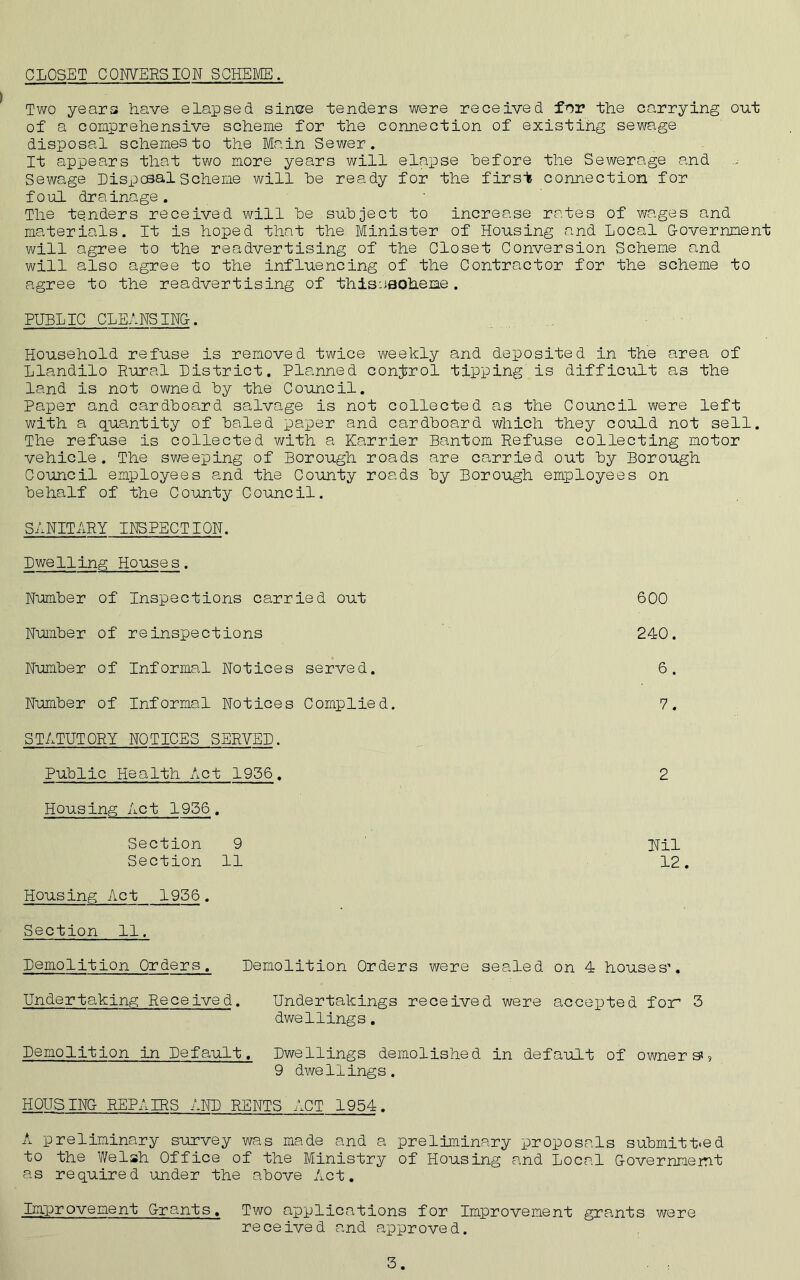 CLOSET CONVERSION SCHEME. Two years have elapsed sinve tenders were received fnr the carrying out of a comprehensive scheme for the connection of existing sewage disposal schemes to the Main Sewer. It appears that two more years will elapse before the Sewerage and Sewage Disposal Scheme will be ready for the first connection for foul drainage. The tenders received will be subject to increase rates of wages and materials. It is hoped that the Minister of Housing and Local G-overnnent will agree to the readvertising of the Closet Conversion Scheme and will also agree to the influencing of the Contractor for the scheme to agree to the readvertising of thisoaoheme. PUBLIC CLEANSING. Household refuse is removed twice weekly and deposited in the area of Llandilo Rural District. Planned control tipping is difficult as the land is not owned by the Council. Paper and cardboard salvage is not collected as the Council were left with a quantity of baled paper and cardboard which they could not sell. The refuse is collected with a Karrier Bantom Refuse collecting motor vehicle. The sweeping of Borough roads are carried out by Borough Council employees and the County roads by Borough employees on behalf of the County Council. SANITARY INSPECTION. Dwelling Houses. Number of Inspections carried out 600 Number of re inspections 240. Number of Informal Notices served. 6. Number of Informal Notices Complied. 7. STATUTORY NOTICES SERVED. Public Health Act 1956. 2 Housing Act 1956. Section 9 Hil Section 11 12. Housing Act 1956. Section 11. Demolition Orders. Demolition Orders were sealed on 4 houses'. Undertaking Received. Undertakings received were accepted for* 3 dwellings. Demolition in Default. Dwellings demolished in default of owners', 9 dwellings. HQUS INC REPAIRS AND RENTS ACT 1954. A preliminary survey was made and a preliminary proposals submitted to the Welsh Office of the Ministry of Housing and Local G-overnmernt as required under the above Act. Improvement Grants, Two applications for Improvement grants were received and approved.