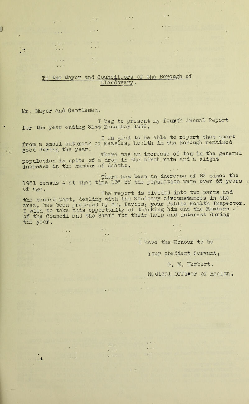 To the Mayor and Councillors of the Borough of Llandovery. Mr? Mayor and Gentlemen, I beg to present my fourth Annual Report for the year ending 31st December.1955. I am glad to be able to report that apart from a small outbreak of Measles, health in the Borough remained good during the year. There was an increase of ten in the general population in spite of a drop in the birth rate and a slight increase in the number of deaths. 'There has been an increase, of 83 since the 1951 census'-at that time 13f of the population were over 65 years j of age . The report is divided into two parts and the second part, dealing with the Sanitary circumstances in the area, has been prepared by Mr. Davies, your Public Health Inspector. I wish to take this opportunity of thanking him and the Members o. of the Council and the Staff for their help and interest during the year. I have the Honour to be Your obedient Servant, G. M. Herbert, Medical Officer of Health. ! .4