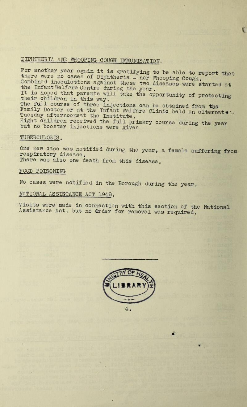 1 DIPHTHERIA AND WHOOPING COUGH IMMUNISATION. For another year again it is gratifying to be able to report that there were no cases of Diphtheria - nor Whooping Cough. Combined inoculations against these two diseases were started at the Inf ant Y/e If are Centre during the year. It is h°ped that parents will take the opportunity of protecting tneir children in this way. 1/1 The full course of three injections can be obtained from the Family Doctor or at the Infant Welfare Clinic held on alternates Tuesday afternoons at the Institute Eight children received the full primary course during the year but no booster injections were given TUBERCULOSIS. One new case was notified during the year, a female suffering from respiratory disease, & There was also one death from this disease. FOOD POISONING- No cases were notified in the Borough during the year. NATIONAL ASSISTANCE ACT 1948. Visits were made in connection with this section of the National Assistance Act, but no Order for removal was required.