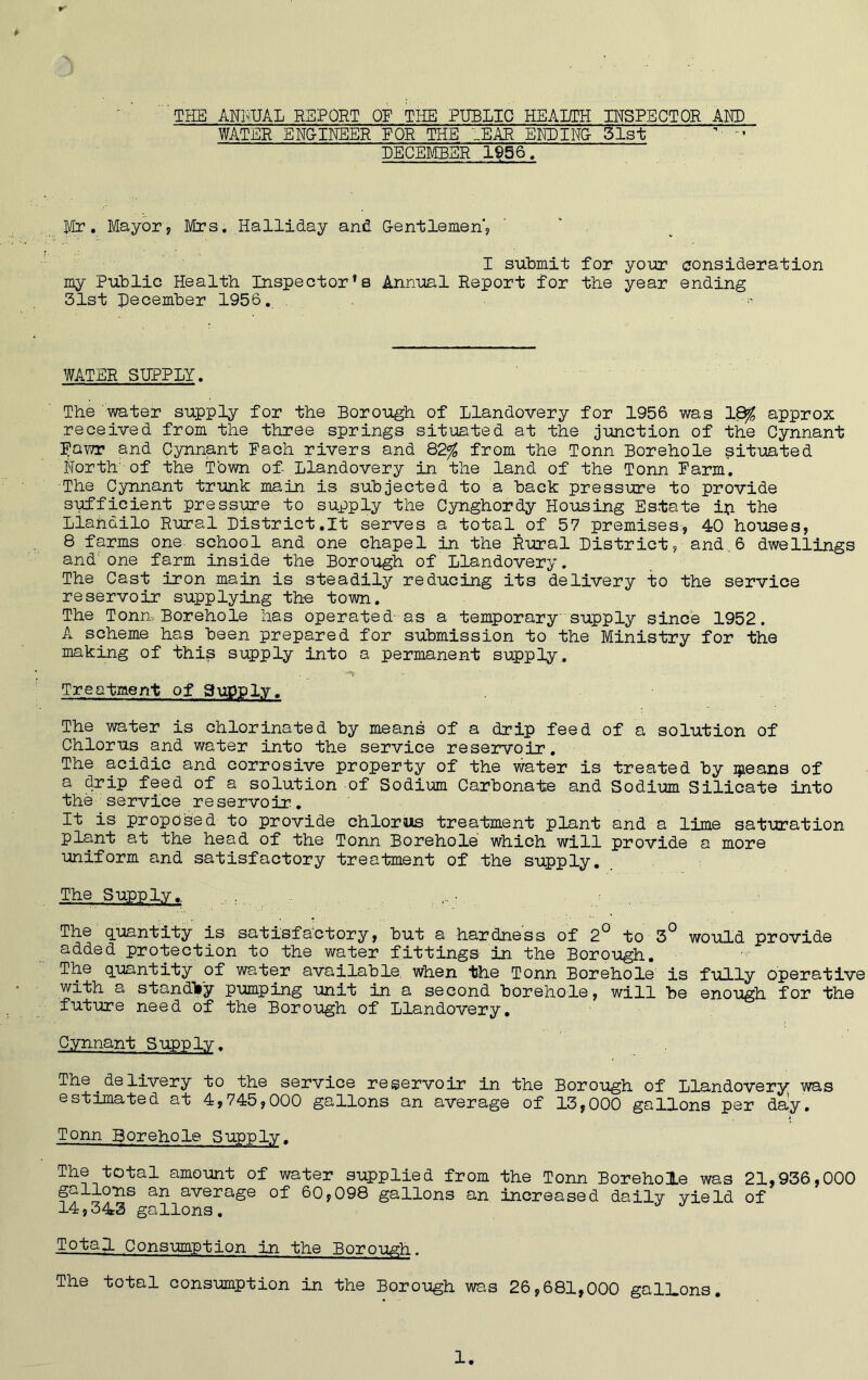 3 - THE ANNUAL REPORT OF THE PUBLIC HEALTH INSPECTOR AMD WATER ENG-INEER FOR THE TEAR ENDING- 5 lit 5““T DECEMBER 1956. Mr. Mayor, Mrs. Halliday and. G-entlemen', I submit for your consideration my Public Health Inspector’s Annual Report for the year ending 31st December 1956. . ■« WATER SUPPLY. The water supply for the Borough of Llandovery for 1956 was 18$ approx received from the three springs situated at the junction of the Cynnant Dawr and Cynnant Each rivers and 82% from the Tonn Borehole situated f'Torth of the Town of Llandovery in the land of the Tonn Farm. The Cynnant trunk main is subjected to a back pressure to provide sufficient pressure to supply the Cynghordy Housing Estate ip the Llandilo Rural District.lt serves a total of 57 premises, 40 houses, 8 farms one school and one chapel in the Rural District, and.6 dwellings and: one farm inside the Borough of Llandovery. The Cast iron main is steadily reducing its delivery to the service reservoir supplying the town. The Tonn, Borehole has operated-as a temporary supply since 1952. A scheme has been prepared for submission to the Ministry for the making of this supply into a permanent supply. •■*** Treatment of Supply. The water is chlorinated by means of a drip feed of a solution of Chlorus and water into the service reservoir. The acidic and corrosive property of the water is treated by ijieans of a drip feed of a solution of Sodium Carbonate and Sodium Silicate into the service reservoir. It is proposed to provide chlorus treatment plant and a lime saturation plant at the head of the Tonn Borehole which will provide a more uniform and satisfactory treatment of the supply. The Supply,. The quantity is satisfactory, but a hardness of 2° to 3° would provide added protection to the water fittings in the Borough. The quantity of water available when the Tonn Borehole is fully operative with a standVy pumping unit in a second borehole, will be enough for the future need of the Borough of Llandovery. Cynnant Supply. The .delivery to the service reservoir in the Borough of Llandovery was estimated at 4,745,000 gallons an average of 13,000 gallons per daly. Tonn Borehole Supply. The total amount of water supplied from the Tonn Borehole was 21,936,000 gallons an average of 60,098 gallons an increased daily yield of 14,343 gallons. J J Total Consumption in the Borough. The total consumption in the Borough was 26,681,000 gallons.