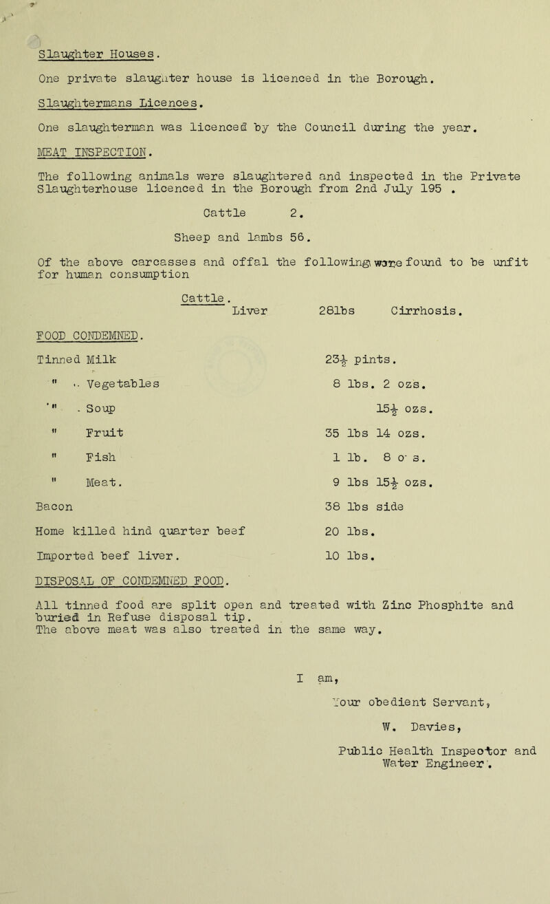 Slaughter Houses. One private slaughter house is licenced in the Borough. Slaughtermans Licences. One slaughterman was licenced by the Council during the year. MEAT INSPECTION. The following animals were slaughtered and inspected in the Private Slaughterhouse licenced in the Borough from 2nd July 195 . Cattle 2. Sheep and lambs 5 Of the above carcasses and offal the for human consumption Cattle. Liver BOOB CONDEMNED. Tinned Milk  .. Vegetables ’M . Soup  Fruit  Fish  Meat. Bacon Home killed hind quarter beef Imported beef liver. DISPOSAL OF CQHDEMItEP FOOD. All tinned food are split open and tre buried in Refuse disposal tip. The above meat was also treated in the I followingi ware found to be unfit 281bs Cirrhosis. 23^- pints. 8 lbs. 2 ozs. 15-§- ozs. 35 lbs 14 ozs. 1 lb . 8 os. 9 lbs 15-jjr ozs. 38 lbs side 20 lbs. 10 lb s. ’ted with Zinc Phosphite and same way. am, lour obedient Servant, W. Davie s, Public Health Inspector and Water Engineer .