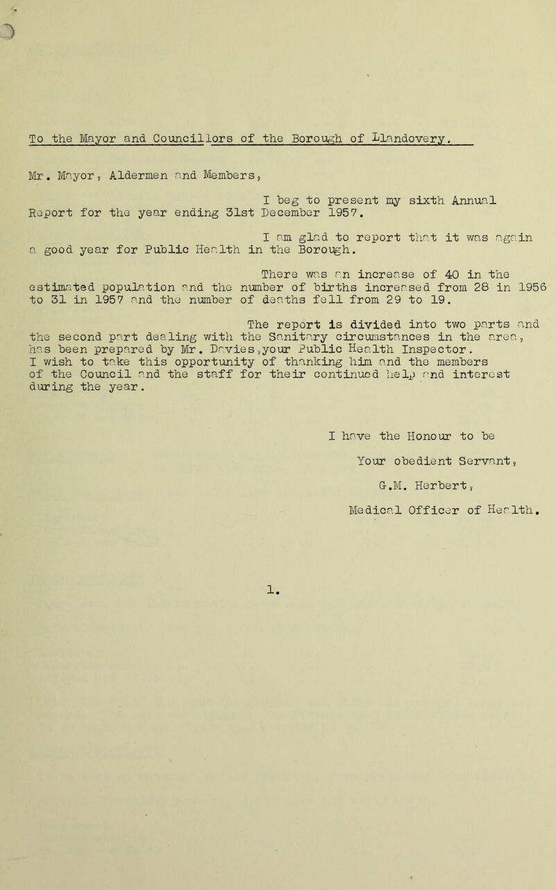To the Mayor and Councillors of the Borough, of Llandovery. Mr. Mayor, Aldermen and Members, I beg to present my sixth Annual Report for the year ending 31st December 1957. I am glad to report that it was again a good year for Public Health in the Borough. There was an increase of 40 in the estimated population and the number of births increased from 28 in 1956 to 31 in 1957 and the number of deaths fell from 29 to 19. The report is divided into two parts and the second part dealing with the Sanitary circumstances in the area, has been prepared by Mr. Davies,your Public Health Inspector. I wish to take this opportunity of thanking him and the members of the Council and the staff for their continued help and interest during the year. I have the Honour to be Your obedient Servant, G-.M. Herbert, Medical Officer of Health. 1