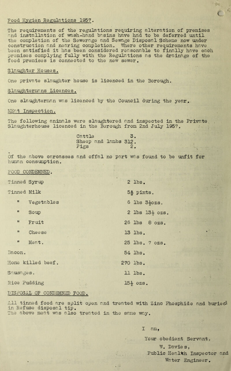 Food. Hygien Regulations 1957, The requirements of the regulations requiring alteration of premises and installation of wash-hand basins have had. to be deferred until the completion of the Sewerage and Sewage Disposal Scheme now under construction and nearing completion. Where other requirements have been satisfied it has been considered reasonable to finally have each premises complying fully with the Regulations as the drainage of the food premises is connected to the new sewer. Slaughter Ho use s. One private slaughter house is licenced in the Borough. Slaughtermans Licences. One slaughterman was licenced by the Council during the year.. MEat Inspection. The following animals were slaughtered and inspected in the Private. . Slaughterhouse licenced in the Borough from 2nd July 1957. . ■ s Cattle 3. Sheep and lambs 312. Pigs 2. ... . Of the above carcasses and offal no part was found to be unfit for human consumption. FOOD CONDEMNED. Tinned Syrup 2 lbs. Tinned Milk 5-| pints. n Vegetables 6 lbs 3-|ozs. ti Soup 2 lbs 13-£ ozs. it Fruit 26 lbs 8 ozs. tt Cheese 13 lbs. •» Meat. 25 lbs. 7 ozs. Bacon. 54 lbs. Home killed beef. 270 lbs. Sausagi es. 11 lbs. Rice Pudding 15-|- ozs. DISPOSAL OF CONDEMNED POOD. All tinned food are split open and treated with Zinc Phosphide and buried! in Refuse disposal tip. The above meat was also treated in the same way. I am, Your obedient Servant? W. Davie s, Public Health Inspector and Water Engineer.