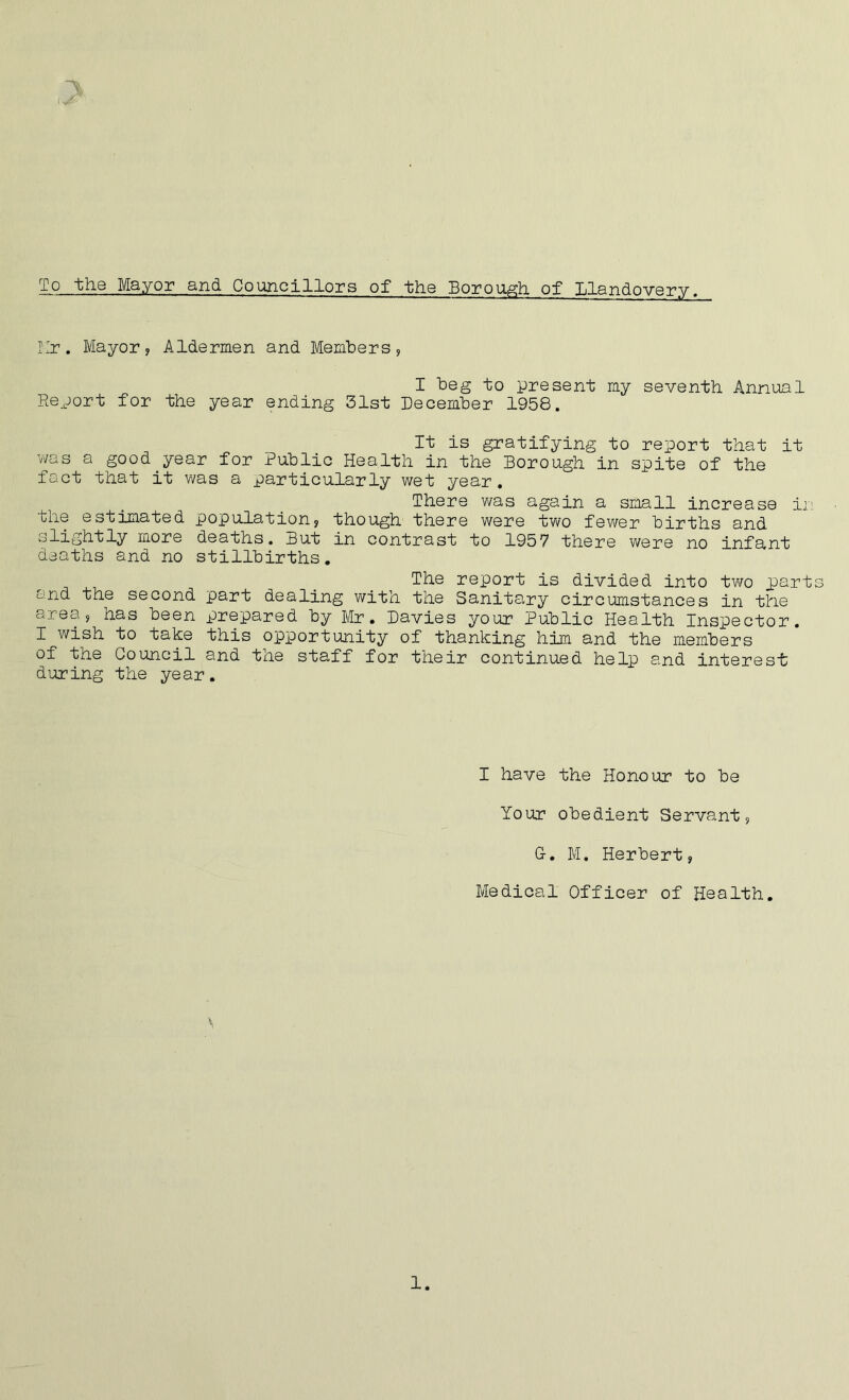 To the Mayor and Councillors of the Borough of Llandovery. Mr. Mayor, Aldermen and Members, I beg to present my seventh Annual Report for the year ending 31st December 1958. It is gratifying to report that it was a good.year for Public Health in the Borough in spite of the fact that it was a particularly wet year. There was again a small increase in the estimated population, though there were two fewer births and slightly more deaths. But in contrast to 1957 there were no infant deaths and no stillbirths. The report is divided into two parts and the second part dealing with the Sanitary circumstances in tine area, has been prepared by Mr. Davies your Public Health Inspector. I wish to take this opportunity of thanking him and the members of the Oouncil and tne staff for their continued help and interest during the year. I have the Honour to be Your obedient Servant, G-. M. Herbert, Medical Officer of Health. 1.