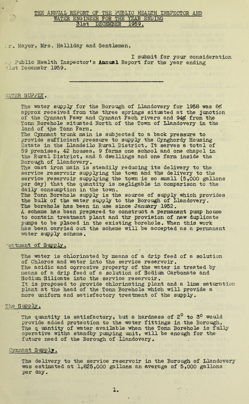 « THE ANNUAL REPORT OF THE PUBLIC HEALTH INSPECTOR AMD WATER ENGINEER FOR THE YEAR EPIPING 31st DECEMBER 1959. I.r. Mayor, Mrs. Halliday and Gentlemen, I submit for your consideration i -.j Public Health Inspector’s Annual Report for the year ending 1st Decemebr 1959. WATER SUPPLY. The water supply for' the Borough of Llandovery for 1958 was 6$ approx received from the three springs situated at the junction of the Cynnant Fawr and Cynnant Fach rivers and 94$ from the Tonn Borehole situated North of the Town of Llandovery in the land of t.he Tonn Farm. - The Cynnant trunk main is subjected to a back pressure to provide sufficient pressure to supply the Cynghordy Housing Estate in the Llandeilo Rural District. It serves a total of 59 premises, 4=2 houses, 9 farms one school and one chapel in the Rural District, and 6 dwellings and one farm inside the Borough of Llandovery. The cast iron main is steadily reducing its delivery to the service reservoir supplying the town and the delivery to the service reservoir supplying the town is so small (5,000 gallons per day) that the quantity is negligable in comparison to the daily consumption in the town. The Tonn Borehole supply is the source of supply which provides the bulk of the water supply to the Borough of Llandovery. The borehole has been in use since January 1952. A scheme has been prepared to construct a permanent pump house to contain treatment plant and thr provision of new duplicate pumps to be placed in the existing borehole. When this work has been carried out the scheme will be accepted as a permanent water supply scheme. -eatment of Supply, The water is chlorinated by means of a drip feed of a solution of Chloros and water into the service reservoir. The acidic and cQrrosive property of the water is treated by means of a drip feed of a solution of Sodium Carbonate and Sodium Silicate into the service reservoir. It is proposed to provide chlorinating plant and a lime saturation plant at the head of the Tonn Borehole which will provide a more uniform and satisfactory treatment of the supply. The Supply. The quantity is satisfactory, but a hardness of 2° to 3° would provide added protection to the water fittings in the Borough. The q uantity of water available when the Tonn Borehole is fully operative witha standby pumping unit, will be enough for the future need of the Borough of Llandovery. Cynnant Supply. The delivery to the service reservoir in the Borough of Llandovery was estimated at 1,825,000 gallons an average of 5,000 gallons per day.
