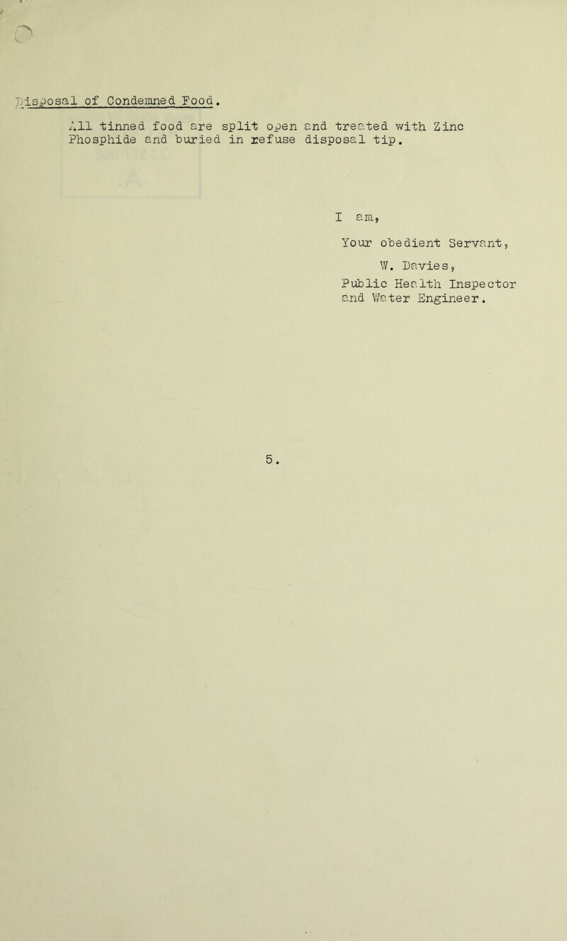 c Disposal of Condemned Food. All tinned food are split open and treated with Zinc Phosphide and buried in refuse disposal tip. I am, Your obedient Servant, W. Davies, Public Health Inspector and Water Engineer.