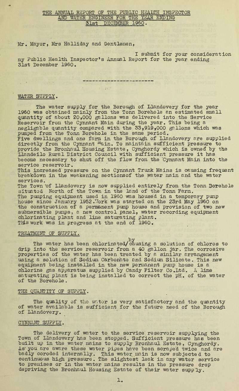 THE ANNUAL REPORT OF THE PUBLIC HEALTH INSPECTOR AND WATER ENGINEER FOR THE YEAR ENDING- 31st DECEMBER I960. Mr. Mayor, Mrs Halliday and G-entlemen, I submit for your consideration my Public Health Inspectors Annual Report for the year ending 31st December 1960. WATER SUPPLY. The water supply for the Borough of Llandovery for the year 1960 was obtained mainly from the Tonn Borehole an estimated small quantity of about 20,000 gallons was delivered into the Service Reservoir from the Cynnant Main during the year. This being a negligable quantity compared with the 33,919,000 ga.lions which was pumped from the Tonn Borehole in the same period. Five dwellings and one farm in the Borough of Llandovery are supplied directly from the Cynnant ittain. To maintain sufficient pressure to provide the Bronhaul Housing Estate, Cynghordy which is 'owned by the Llandeilo Rural District Council with sufficient pressure it has become necessary to shut off the flow from the 'Cynnant Main into the service reservoir. This increased' pressure on the Cynnant Trunk Mains is causing frequent breakdown in the weakening sectionsof the water main and the water services. The Town 'of Llandovery is now supplied entirely from the Tonn Borehole situated North of the Town in the land of the Tonn Farm. The pumping equipment used in 1960 was housed in a temporary pump house since January 1952 .Work was started on the 23rd May 1960 on the construction of a permanent pump house and provision of two new submersible pumps, a new control panel, water recording equipment chlorinating plant and lime saturating plant. Tlis work was in progress at the end of 1960. TREATMENT OF SUPPLY. by The water has been chlorinated/causing a solution of chloros to drip into the service reservoir from a 40 gallon jar. The corrosive properties of the water has been treated by a similar arrangement using a solution of Sodium Carbonate and Sodium Silicate. This new equipment being installed in the new permanent pump house is a chlorine gas apparatus supplied by Gandy Filter Co.Ltd. A lime saturating plant is being installed to correct the pH. of the water of the Borehole . THE QUANTITY OF SUPPLY. The. quality of the wator is very satisfactory and the quantity of water available is sufficient for the future need of the Borough of Llandovery. CYNNANT SUPPLY. The delivery of water to the service reservoir supplying the Town of Llandovery has been stopped. Sufficient pressure has been built up in the water mains to supply Bronhaul Estate, Cynghordy. As- you are aware these water pipes have been scraped twice and are badly coroded internally. This water .main is now subjected to continuous high pressure. The slightest leak in any water service to premises or in the water mains results in the pressure drop depriving the Bronhaul Housing Estate of their water supply.